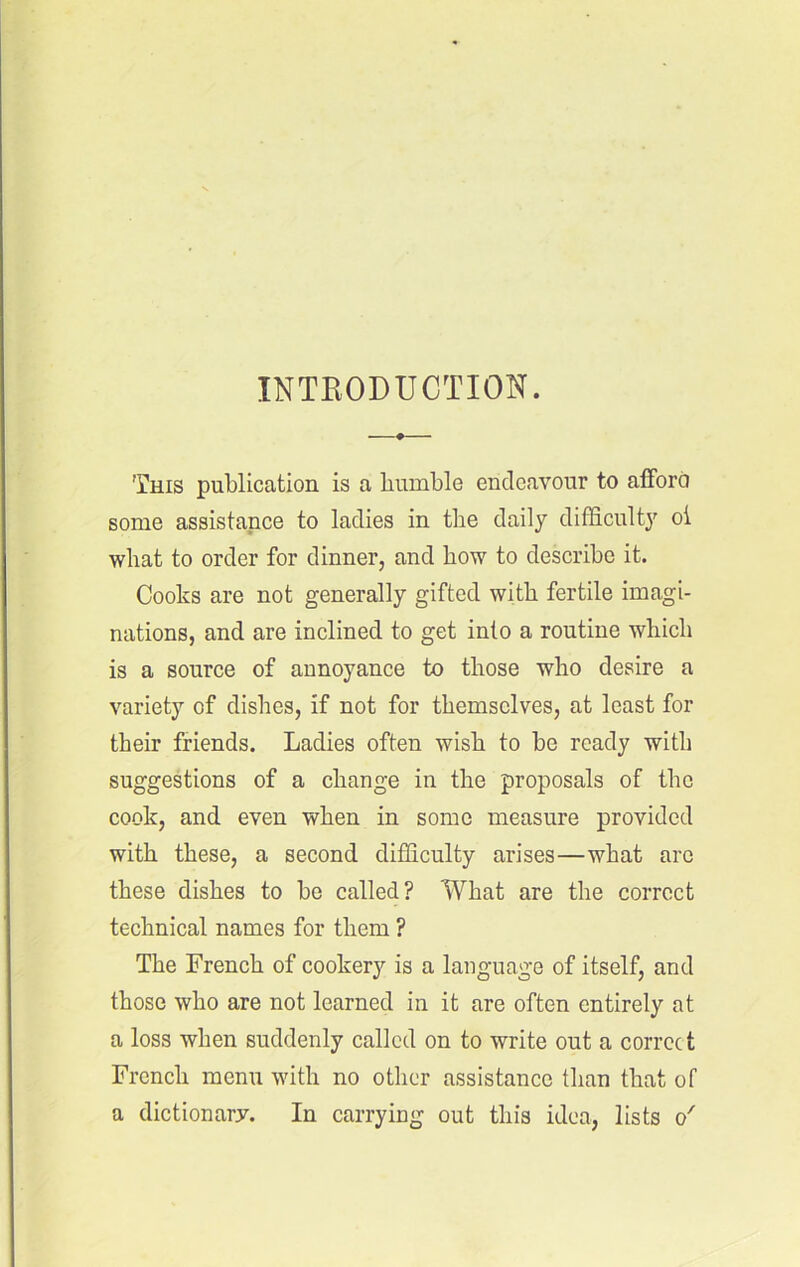 INTRODUCTION. This publication is a humble endeavour to afford some assistance to ladies in the daily difficulty oi what to order for dinner, and how to describe it. Cooks are not generally gifted with fertile imagi- nations, and are inclined to get into a routine which is a source of annoyance to those who desire a variety of dishes, if not for themselves, at least for their friends. Ladies often wish to be ready with suggestions of a change in the proposals of the cook, and even when in some measure provided with these, a second difficulty arises—what are these dishes to be called? What are the correct technical names for them ? The French of cookery is a language of itself, and those who are not learned in it are often entirely at a loss when suddenly called on to write out a correct French menu with no other assistance than that of a dictionary. In carrying out this idea, lists o'