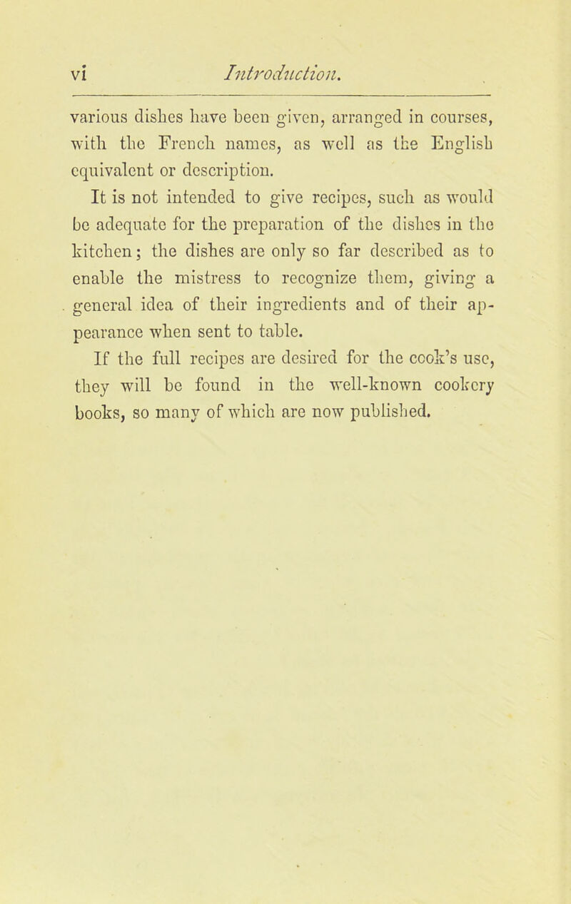 various dishes have been given, arranged in courses, with the French names, as well as the English equivalent or description. It is not intended to give recipes, such as would be adequate for the preparation of the dishes in the kitchen; the dishes are only so far described as to enable the mistress to recognize them, giving a general idea of their ingredients and of their ap- pearance when sent to table. If the full recipes are desired for the cook’s use, they will he found in the well-known cookery books, so many of which are now published.