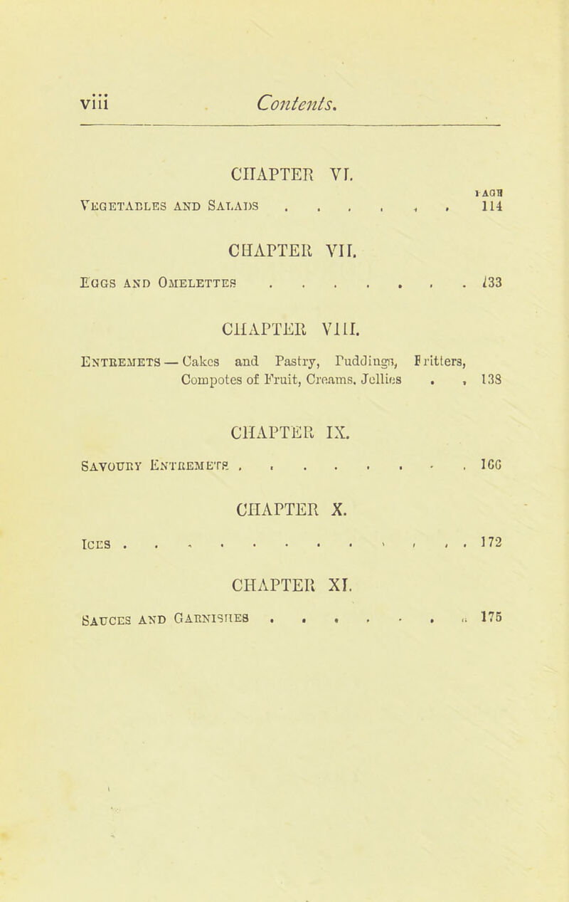 CHAPTER YI. i aou Vegetables and Salads 114 CHAPTER YU. Eggs and Omelettes 133 CHAPTER Vlll. Entremets — Oakes and Pastry, Puddings, Fritters, Compotes of Fruit, Creams, Jellies . ,133 CHAPTER IX. Savoury Entremets . .ICG CHAPTER X. Ices . . - - , . 172 CHAPTER XI. Sauces and Garnishes . 175