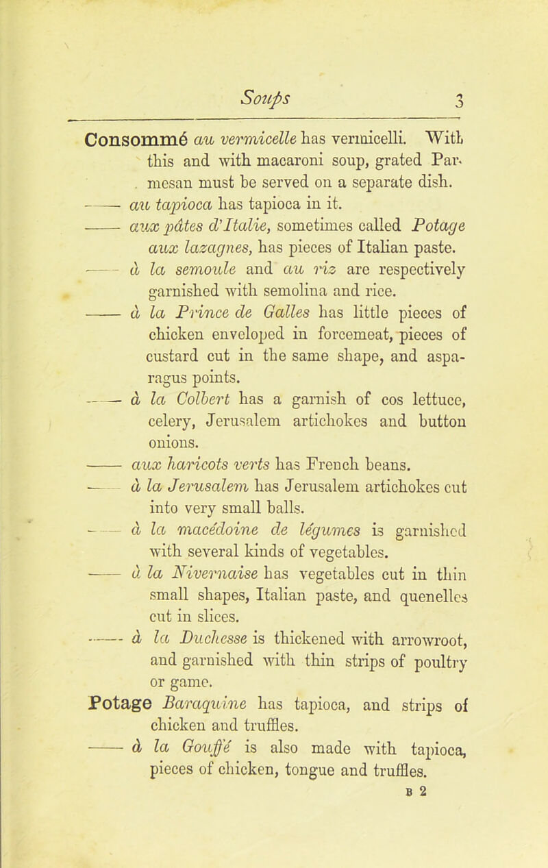 Consomm6 au vermicelle has vermicelli. With this and with macaroni soup, grated Par. mesan must he served on a separate dish. cm tapioca has tapioca in it. —— aux pates cVItalic, sometimes called Potage aux lazagnes, has pieces of Italian paste. d la semoule and cm viz are respectively garnished with semolina and rice. a la Prince de Galles has little pieces of chicken enveloped in forcemeat, pieces of custard cut in the same shape, and aspa- ragus points. d la Colbert has a garnish of cos lettuce, celery, Jerusalem artichokes and button onions. aux haricots verts has French beans. d la Jerusalem has Jerusalem artichokes cut into very small balls. - — d la macedoine cle legumes is garnished with several kinds of vegetables. d la Nivernaise has vegetables cut in thin small shapes, Italian paste, and quenelles cut in slices. d la Duchesse is thickened with arrowroot, and garnished with thin strips of poultry or game. Potage Baraquine has tapioca, and strips of chicken and truffles. d la Gouffe is also made with tapioca, pieces of chicken, tongue and truffles.