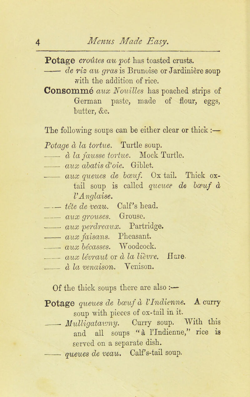 Potage crodtes au pot has toasted crusts. —— de riz an gras is Brunoise or Jardiniere soup ;vitli the addition of rice. Consomme aux Nouilles has poached strips of German paste, made of flour, eggs, butter, &c. The following soups can he either clear or thick :— Potage a la tortue. Turtle soup. —— & la fausse tortue. Mock Turtle. aux abatis d’oie. Giblet. aux queues de boeuf. Ox tail. Thick ox- tail soup is called queue? de boeuf d VAnglaise. tete de veau. Calf’s head. aux grouses. Grouse. aux perclreaux. Partridge. aux faisans. Pheasant. aux be'easses. Woodcock. aux levraut or d la lievre. flare. cl la venaison. Yenison. Of the thick soups there are also :— Potage queues de boeuf d VIndienne. A curry soup with pieces of ox-tail in it. Mulligatavmy. Curry soup. With this and all soups “a lTndienne,” rice is served on a separate dish. queues de veau. Calf s-tail soup.