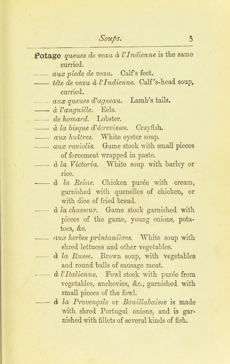 .Potage queues de veaib d VIndienne is the same curried. aux pieds de veau. Calf’s feet. tete de veau d VIndienne. Calf’s-head soup, curried. aux queues d’agneau. Lamb’s tails. d Vanguille. Eels. de homard. Lobster. d la bisque d'ecrevisses. Crayfish. aux huitres. White oyster soup. aux raviolis. Game stock with small pieces of forcemeat wrapped in paste. d la Victoria. White soup with barley or rice. d la Reine. Chicken puree with cream, garnished with quenelles of chicken, or with dice of fried bread. d la chasseur. Game stock garnished with pieces of the game, young onions, pota- toes, &c. aux lierbes printccnieres. White soup with shred lettuces and other vegetables. d la Russe. Brown soup, with vegetables and round halls of sausage meat. • d VItalienne. Fowl stock with puree from vegetables, anchovies, &c., garnished with small pieces of the fowl. d la Provengale or Bouillabaisse is made with shred Portugal onions, and is gar- nished with fillets of several kinds of fish.