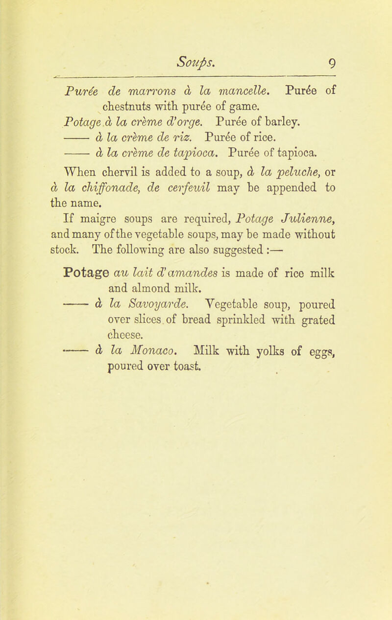 Puree de man'ons d la mancelle. Puree of chestnuts with puree of game. Potage.d la creme d’orge. Puree of barley. d la creme de riz. Puree of rice. d la creme de tapioca. Puree of tapioca. When chervil is added to a soup, d la peluche, or d la chiffonade, de cerfeuil may he appended to the name. If maigre soups are required, Potage Julienne, and many of the vegetable soups, maybe made without stock. The following are also suggested :— Potage au lait d’amandes is made of rice milk and almond milk. d la Savoyarde. Yegetable soup, poured over slices. of bread sprinkled with grated cheese. d la Monaco. Milk with yolks of eggs, poured over toast.