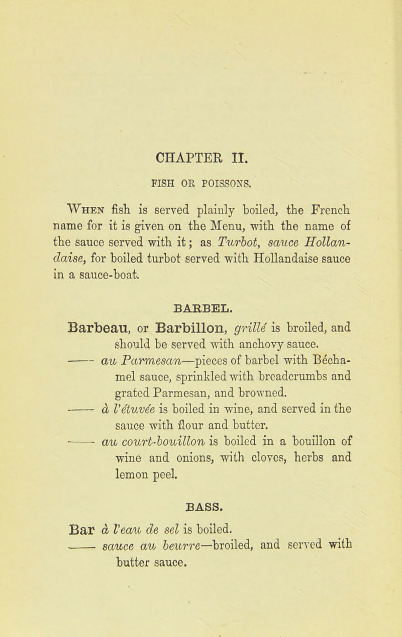 CHAPTER II. FISH OR POISSONS. When fish is served plainly boiled, the French name for it is given on the Menu, with the name of the sauce served with it; as Turbot, sauce Hollan- daise, for boiled turbot served with Hollandaise sauce in a sauce-boat. BARBEL. Barbeau, or Barbillon, grille is broiled, and should be served with anchovy sauce. au Parmesan—pieces of barbel with Becha- mel sauce, sprinkled with breadcrumbs and grated Parmesan, and browned. d Vetuvee is boiled in wine, and served in the sauce with flour and butter. -—— au court-bouillon is boiled in a bouillon of wine and onions, with cloves, herbs and lemon peel. BASS. Bar d Veau de sel is boiled. sauce au beurre—broiled, and served with butter sauce.