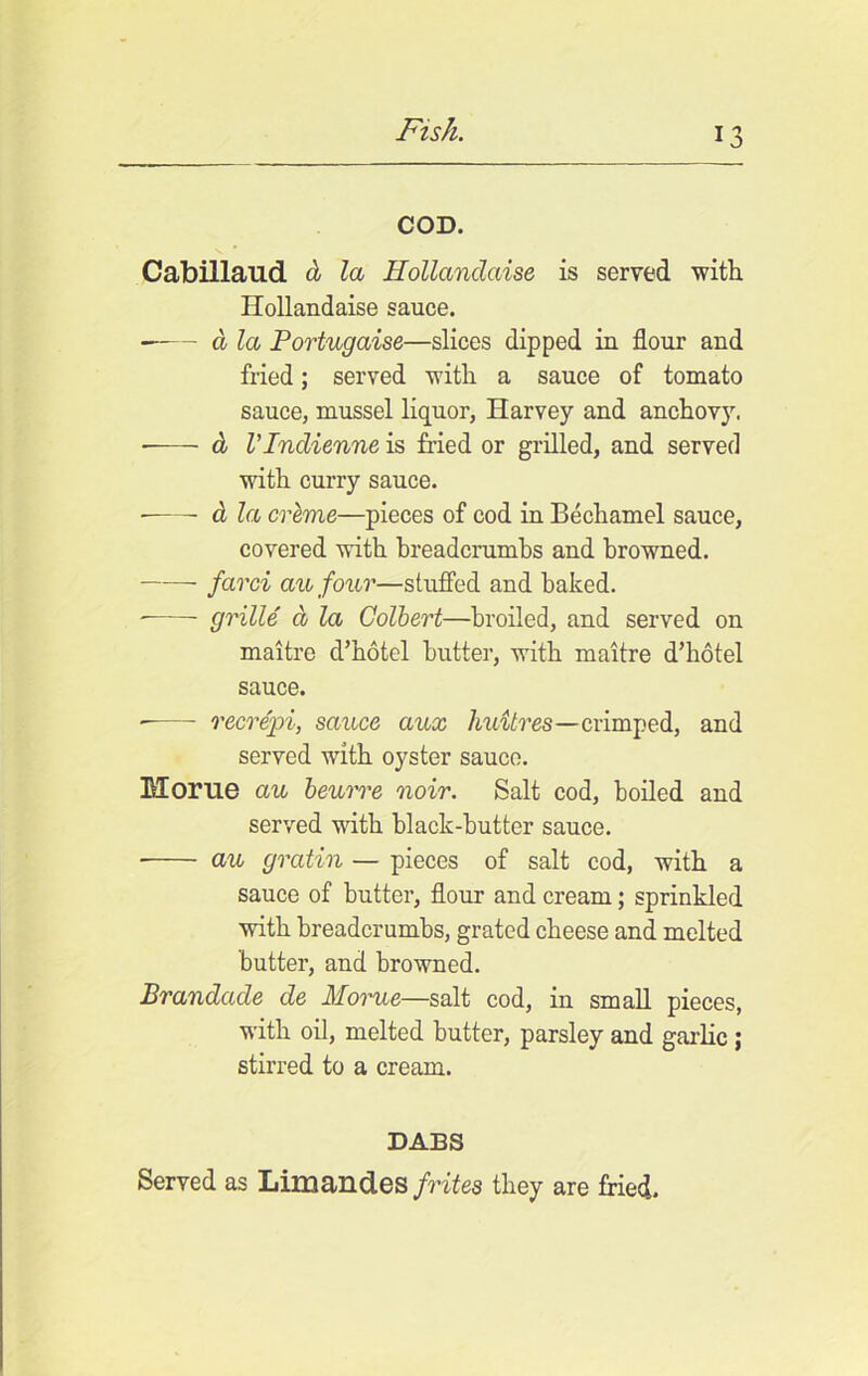 COD. Cabillaud d la Hollandaise is served with Hollandaise sauce. —— a la Portugaise—slices dipped in flour and fried; served with a sauce of tomato sauce, mussel liquor, Harvey and anchovy. d rindienne is fried or grilled, and served with curry sauce. ■ d la creme—pieces of cod in Bechamel sauce, covered with breadcrumbs and browned. farci au four—stuffed and baked. ■——- grille d la Colbert—broiled, and served on maitre d’hotel butter, with maitre d’hotel sauce. recrepi, sauce aux huilres—crimped, and served with oyster sauce. Morue au beurre noir. Salt cod, boiled and served with black-butter sauce. au grcitin — pieces of salt cod, with a sauce of butter, flour and cream; sprinkled with breadcrumbs, grated cheese and melted butter, and browned. Brandade cle Morue—salt cod, in small pieces, with oil, melted butter, parsley and garlic; stirred to a cream. DABS Served as Limandes frites they are fried.