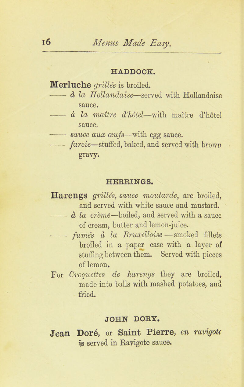 HADDOCK. Merluche grillee is broiled. d la Hollandaise—served with Hollandaise sauce. d la maitre d’hdtel—with maitre d’hote] sauce. sauce aux ceufs—with egg sauce. farcie—stuffed, baked, and served with browD gravy. HERRINGS. HarengS grilles, sauce moutarde, are broiled, and served with white sauce and mustard. — d la creme—boiled, and served with a sauce of cream, butter and lemon-juice. fumes d la Bruxelloise—smoked fillets broiled in a paper case with a layer of stuffing between them. Served with pieces of lemon. For Croquettes de harengs they are broiled, made into balls with mashed potatoes, and fried. JOHN DORY. Jean Dor6, or Saint Pierre, en ravigotc is served in Kavigote sauce.