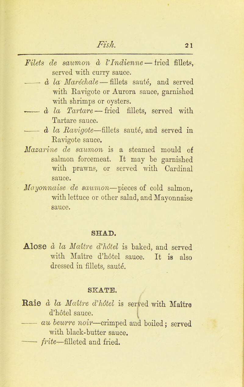Filets de saumon d VIndienne — fried fillets, served with curry sauce. d la Marechale— fillets saute, and served with Ravigote or Aurora sauce, garnished with shrimps or oysters. ■ d la Tartars — fried fillets, served with Tartare sauce. d la Ravigote—fillets saute, and served in Ravigote sauce. Mazarine de saumon is a steamed mould of salmon forcemeat. It may he garnished with prawns, or served with Cardinal sauce. Mayonnaise de saumon—pieces of cold salmon, with lettuce or other salad, and Mayonnaise sauce. SHAD. Alose a la Maitre d’kdtel is baked, and served with Maitre d’hotel sauce. It is also dressed in fillets, saute. SKATE. Raie a la Maitre d’hdtel is served with Maitre d’hotel sauce. au beurre noir—crimped and boiled; served with black-butter sauce. frite—filleted and fried.