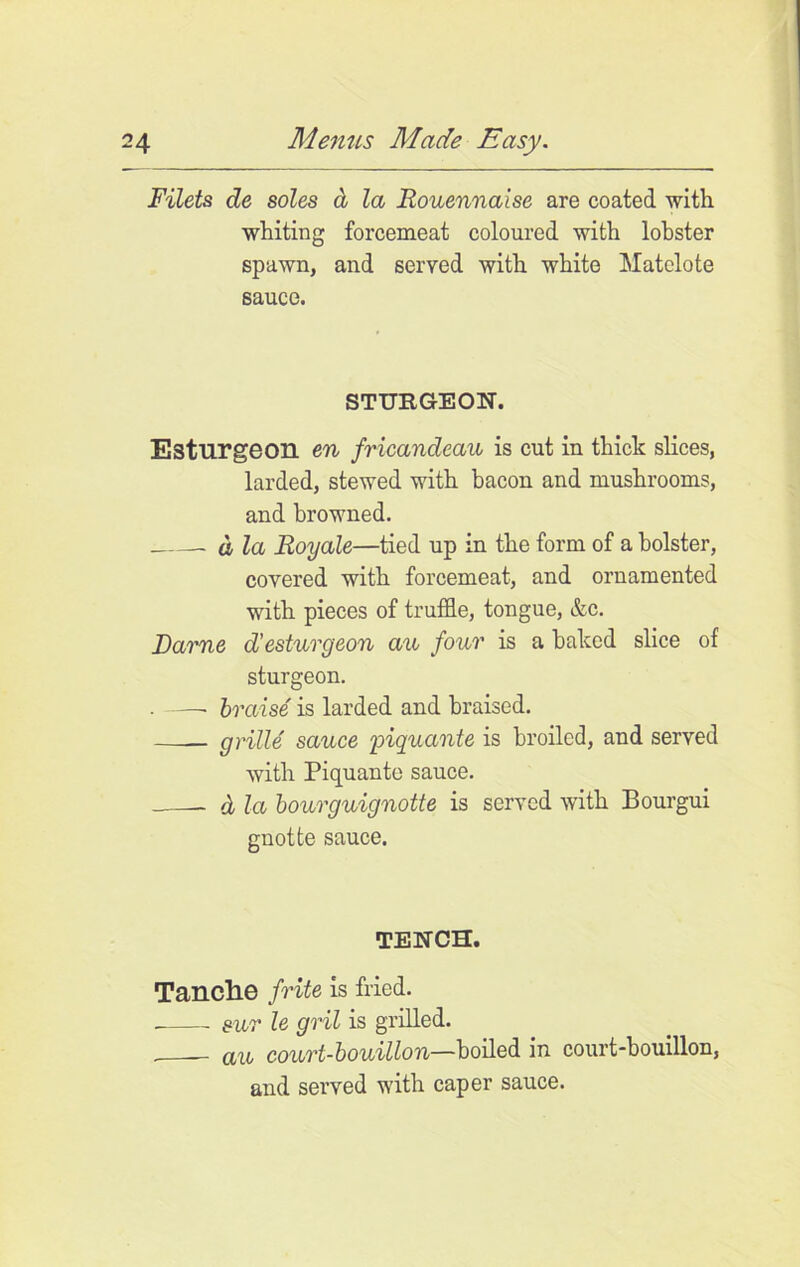 Filets de soles a la liouennaise are coated with whiting forcemeat coloured with lobster spawn, and served with white Matelote sauce. STURGEON. E3turgeon en fricandeau is cut in thick slices, larded, stewed with bacon and mushrooms, and browned. d la Eoyale—tied up in the form of a bolster, covered with forcemeat, and ornamented with pieces of truffle, tongue, &c. Dame d’esturgeon an four is a baked slice of sturgeon. • braise is larded and braised. —-— grille sauce piquante is broiled, and served with Piquante sauce. & la bourguignotte is served with Bourgui gnotte sauce. TENCH. Tanclie frite is fried. sur le gril is grilled. (in court-bouillon—boiled in court-bouillon, and served with caper sauce.