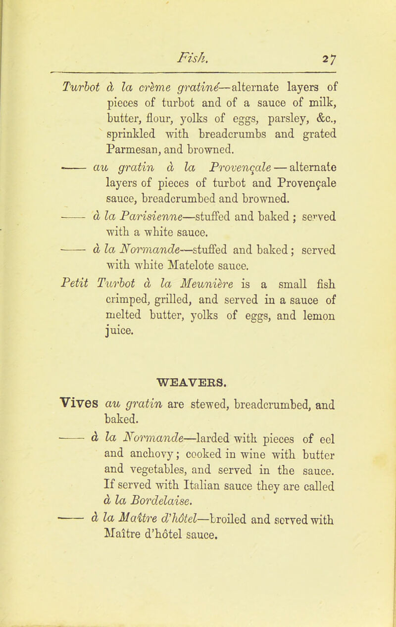 Turbot cb la creme gratine— alternate layers of pieces of turbot and of a sauce of milk, butter, flour, yolks of eggs, parsley, &c., sprinkled with breadcrumbs and grated Parmesan, and browned. ecu gratin a la Provenqcde— alternate layers of pieces of turbot and Provengale sauce, breadcrumbed and browned. -—- a la Parisienne—stuffed and baked ; served with a white sauce. a la Normande—stuffed and baked ; served with white Matelote sauce. Petit Turbot d la Meuniere is a small fish crimped, grilled, and served in a sauce of melted butter, yolks of eggs, and lemon juice. WEAVERS. Vives au gratin are stewed, breadcrumbed, and baked. d la Normande—larded with pieces of eel and anchovy; cooked in wine with butter and vegetables, and served in the sauce. If served with Italian sauce they are called d la Bordelaise. ■ d la Maitre d'hdtel—broiled and served with Maitre d’hotel sauce.