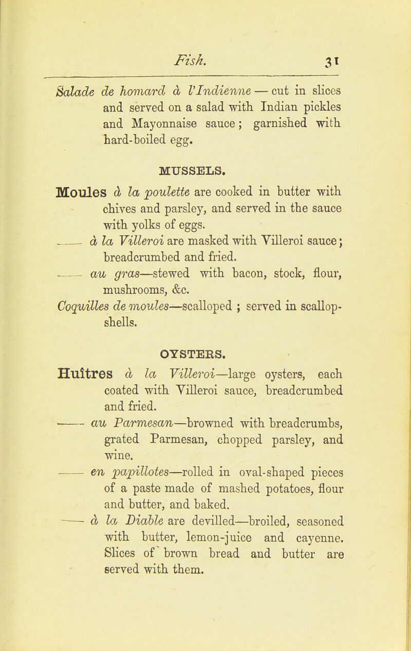 Salacle de homard d VIndienne — cut in slices and served on a salad with Indian pickles and Mayonnaise sauce; garnished with hard-boiled egg. MUSSELS. Monies d la poulette are cooked in butter with chives and parsley, and served in tbe sauce with yolks of eggs. a la Villeroi are masked with Yilleroi sauce; breadcrumbed and fried. au gras—stewed with bacon, stock, flour, mushrooms, &c. Coquilles de monies—scalloped ; served in scallop- shells. OYSTERS. Huitres d la Villeroi—large oysters, each coated with Villeroi sauce, breadcrumbed and fried. au Parmesan—browned with breadcrumbs, grated Parmesan, chopped parsley, and wine. en papillotes—rolled in oval-shaped pieces of a paste made of mashed potatoes, flour and butter, and baked. d la Liable are devilled—broiled, seasoned with butter, lemon-juice and cayenne. Slices of brown bread and butter are served with them.