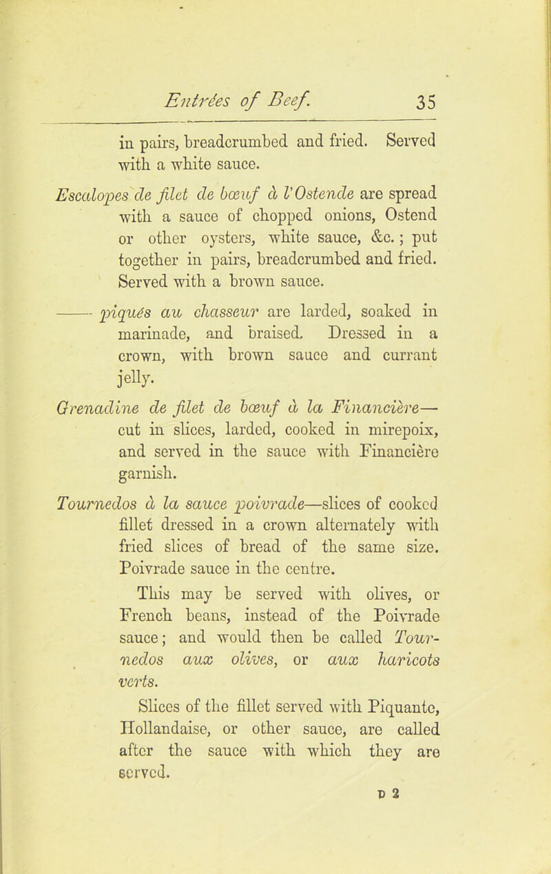 in pairs, breadcrunibed and fried. Served with a white sauce. Escalopes cle filet cle bceuf a V Ostende are spread with a sauce of chopped onions, Ostend or other oysters, white sauce, &c.; put together in pairs, breadcrumbed and fried. Served with a brown sauce. piques aw chasseur are larded, soaked in marinade, and braised. Dressed in a crown, with brown sauce and currant jelly. Grenadine de filet de bceuf d la Financiere— cut in slices, larded, cooked in mirepoix, and served in the sauce with Financiere garnish. Tournedos d la sauce poivrade—slices of cooked fillet dressed in a crown alternately with fried slices of bread of the same size. Poivrade sauce in the centre. This may be served with olives, or French beans, instead of the Poivrade sauce; and would then be called Tour- nedos aux olives, or aux haricots verts. Slices of the fillet served with Piquantc, Ilollandaise, or other sauce, are called after the sauce with which they are served.