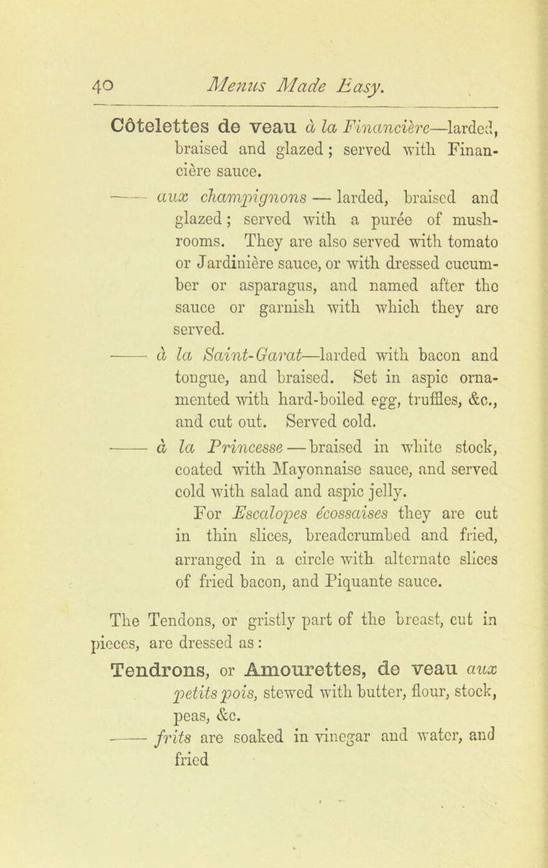 Cotelettes de veau a la Financiere—larded., braised and glazed ; served with Finan- ciere sauce. ctux champignons — larded, braised and glazed; served with a puree of mush- rooms. They are also served with tomato or Jardiniere sauce, or with dressed cucum- ber or asparagus, and named after the sauce or garnish with which they are served. a la Saint- Garat—larded with bacon and tongue, and braised. Set in aspic orna- mented with hard-boiled egg, truffles, &o., and cut out. Served cold. a la Princesse—braised in white stock, coated with Mayonnaise sauce, and served cold with salad and aspic jelly. For jEscalopes e'eossaises they are cut in thin slices, breadcrumbed and fried, arranged in a circle with alternate slices of fried bacon, and Piquante sauce. The Tendons, or gristly part of the breast, cut in pieces, are dressed as: Tendrons, or Amourettes, de veau ciux petits pois, stewed with butter, flour, stock, peas, &c. frits are soaked in vinegar and water, and fried
