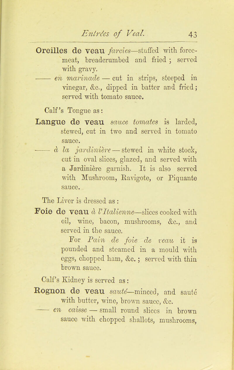 Oreilles de veau farcies—stuffed with force- meat, breadcrumbed and fried ; served with gravy. en marinade — cut in strips, steeped in vinegar, &c., dipped in batter and fried; served with tomato sauce. Calf’s Tongue as: Langue de veau sauce tomates is larded, stewed, cut in two and served in tomato sauce. cl la jardiniere — stewed in white stock, cut in oval slices, glazed, and served with a Jardiniere garnish. It is also served with Mushroom, Ravigote, or Piquante sauce. The Liver is dressed as : Foie de veau d Vltaliennc—slices cooked with oil, wine, bacon, mushrooms, &c., and served in the sauce. For Pain de foie de veau it is pounded and steamed in a mould with eggs, chopped ham, &c.; served with thin brown sauce. Calf’s Kidney is served as: Rognon de veau saute—minced, and saute with butter, wine, brown sauce, &c. en caisse — small round slices in brown sauce with chopped shallots, mushrooms,