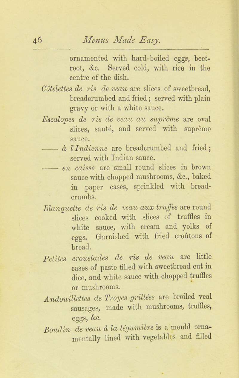 ornamented with hard-boiled eggs, beet- root, &c. Served cold, with rice in the centre of the dish. Cutelettes de ris de veau are slices of sweetbread, breadcrumbed and fried; served with plain gravy or with a white sauce. Escalopes de vis de veau au supreme are oval slices, saute, and served with supreme sauce. d I’lndienne are breadcrumbed and fried; served with Indian sauce. en caisse are small round slices in brown sauce with chopped mushrooms, &c., baked in paper cases, sprinkled with bread- crumbs. Elanquette de ris de veau aux truffes are round slices cooked with slices of truffles in white sauce, with cream and yolks of eggs. Garnished with fried croutons of bread. Petites crousiades de ris de veau are little cases of paste filled with sweetbread cut in dice, and white sauce with chopped truffles or mushrooms. Andouillettes de Troyes grillees are broiled veal sausages, made with mushrooms, truffles, eggs, &c. Boudin de veau a la legumiere is a mould orna- mentally lined with vegetables and filled