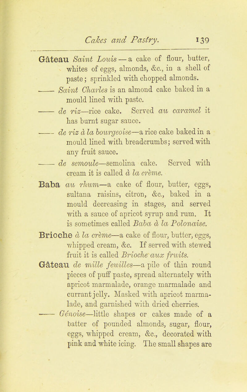 Gctteau Saint Louis — a cake of flour, butter, whites of eggs, almonds, &c., in a shell of paste; sprinkled with chopped almonds. Saint Charles is an almond cake baked in a mould lined with paste. de viz—rice cake. Served au caramel it has burnt sugar sauce. de viz a la bourgeoise—a rice cake baked in a mould lined with breadcrumbs; served with any fruit sauce. ——- de semoule—semolina cake. Served with cream it is called a la creme. Baba au rhum—a cake of flour, butter, eggs, sultana raisins, citron, &c., baked in a mould decreasing in stages, and served with a sauce of apricot syrup and rum. It is sometimes called Baba a la Polonaise. Brioche a la creme—a cake of flour, butter, eggs, whipped cream, &c. If served with stewed fruit it is called Brioche aux fruits. Gflteau de mille feuilles—a pile of thin round pieces of puff paste, spread alternately with apricot marmalade, orange marmalade and currant jelly. Masked with apricot marma- lade, and garnished with dried cherries. Genoise—little shapes or cakes made of a batter of pounded almonds, sugar, flour, eggs, whipped cream, &c., decorated with pink and white icing. The small shapes are