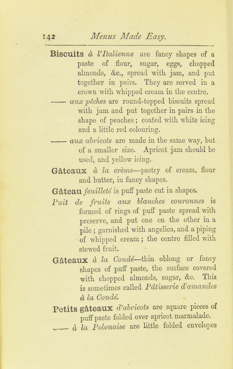 Biscuits d Vltalienne are fancy shapes of a paste of flour, sugar, eggs, chopped almonds, &c., spread with jam, and put together in pairs. They are served in a crown with whipped cream in the centre. aux peches are round-topped biscuits spread with jam and put together in pairs in the shape of peaches; coated with white icing and a little red colouring. aux abricots are made in the same way, but of a smaller size. Apricot jam should be used, and yellow icing. Gateaux a la creme—pastry of cream, flour and butter, in fancy shapes. Gateau feuillete is puff paste cut in shapes. Puit de fruits aux blanches couronnes is formed of rings of puff paste spread with preserve, and put one on the other in a pile ; garnished with angelica, and a piping of whipped cream; the centre filled with stewed fruit. Gateaux a la Condd— thin oblong or fancy shapes of puff paste, the surface covered with chopped almonds, sugar, &c. This is sometimes called Patisseme d'amandcs d la Conde. Petits gateaux cl’abricots are square pieces of puff paste folded over apricot marmalade. , d la Polonaise arc little folded envelopes