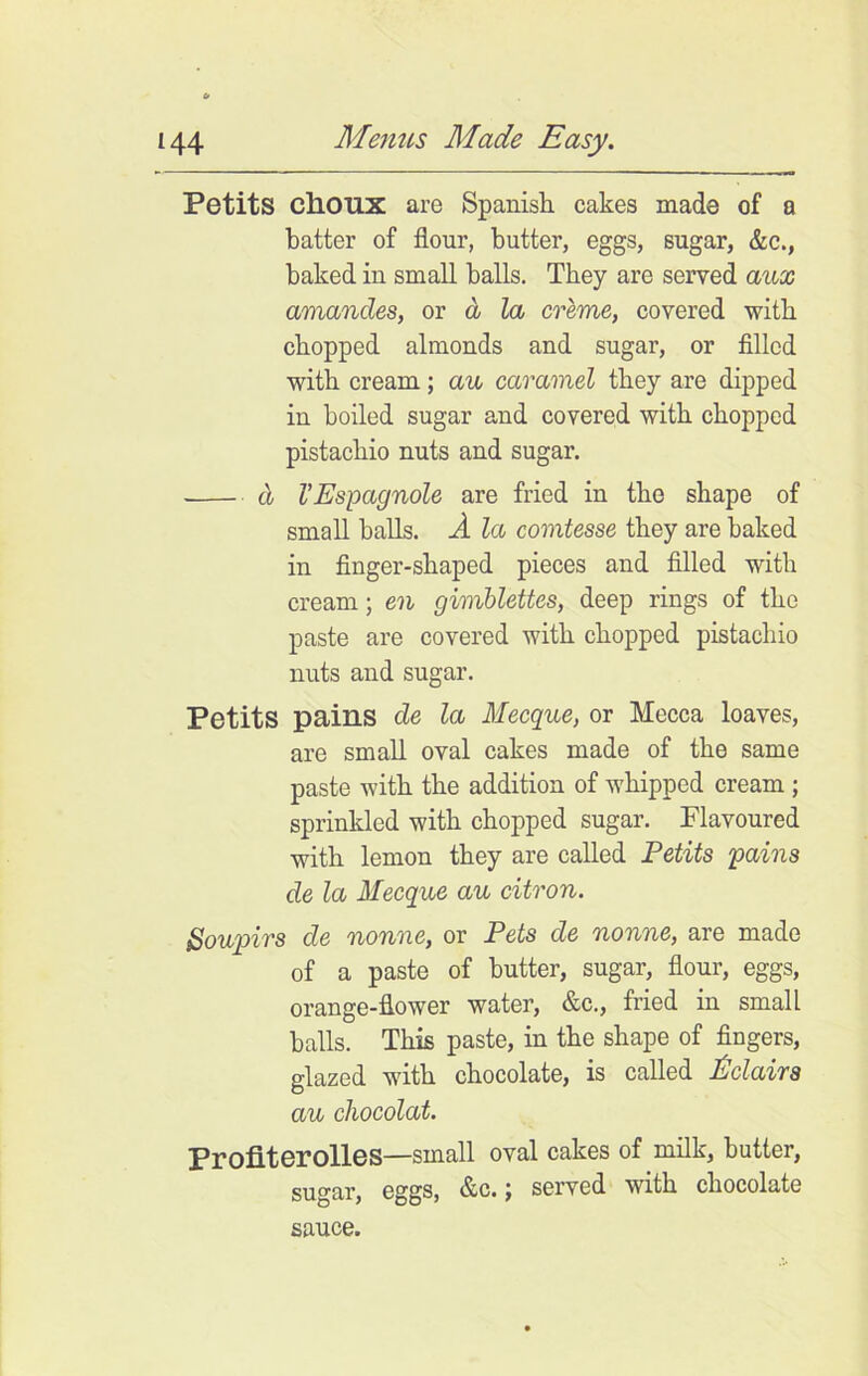 Petits chOUX are Spanish cakes made of a batter of flour, butter, eggs, sugar, &c., baked in small balls. They are served aux amandes, or d la creme, covered with chopped almonds and sugar, or filled with cream; au caramel they are dipped in boiled sugar and covered with chopped pistachio nuts and sugar. cl VEspagnole are fried in the shape of small balls. A la comtesse they are baked in finger-shaped pieces and filled with cream; en gimblettes, deep rings of the paste are covered with chopped pistachio nuts and sugar. Petits pains de la Mecque, or Mecca loaves, are small oval cakes made of the same paste with the addition of whipped cream ; sprinkled with chopped sugar. Flavoured with lemon they are called Petits 'pains de la Mecque au citron. Soupirs de nonne, or Pets de nonne, are made of a paste of butter, sugar, flour, eggs, orange-flower water, &c., fried in small balls. This paste, in the shape of fingers, glazed with chocolate, is called Eclairs au chocolat. Proflterolles—small oval cakes of milk, butter, sugar, eggs, &c. j served with chocolate sauce.