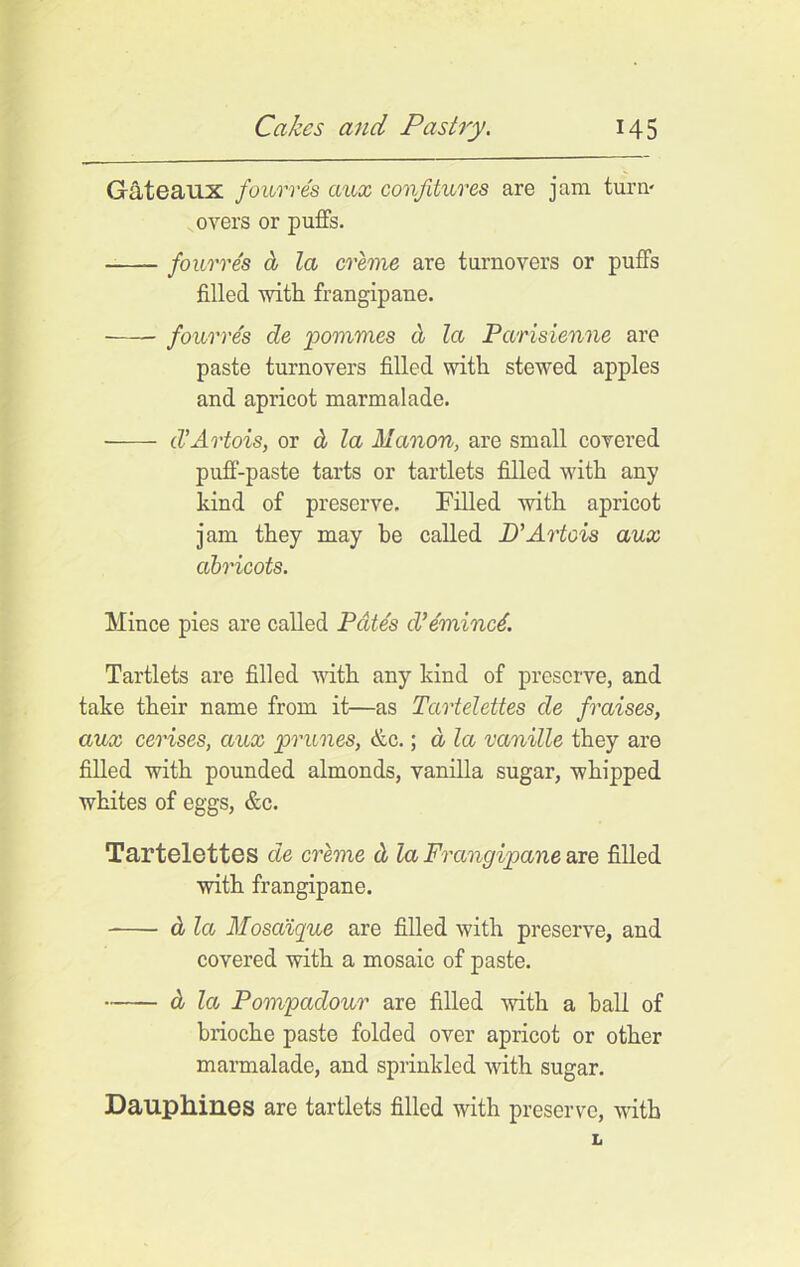 Gateaux fourres aux confitures are jam turn- overs or puffs. fourres a la creme are turnovers or puffs filled with frangipane. fourres de pommes d la Parisienne are paste turnovers filled with stewed apples and apricot marmalade. d’Artois, or cl la Manon, are small covered puff-paste tarts or tartlets filled with any kind of preserve. Filled with apricot jam they may he called 2)’Artois aux cibricots. Mince pies are called Pates d’emined. Tartlets are filled with any kind of preserve, and take their name from it—as Tartelettes de f'raises, aux cerises, aux prunes, &c.; d la vanille they are filled with pounded almonds, vanilla sugar, whipped whites of eggs, &c. Tartelettes de creme d la Frangipane axe, filled with frangipane. cl la Moscdque are filled with preserve, and covered with a mosaic of paste. d la Pompadour are filled with a ball of brioche paste folded over apricot or other marmalade, and sprinkled with sugar. Dauphines are tartlets filled with preserve, with