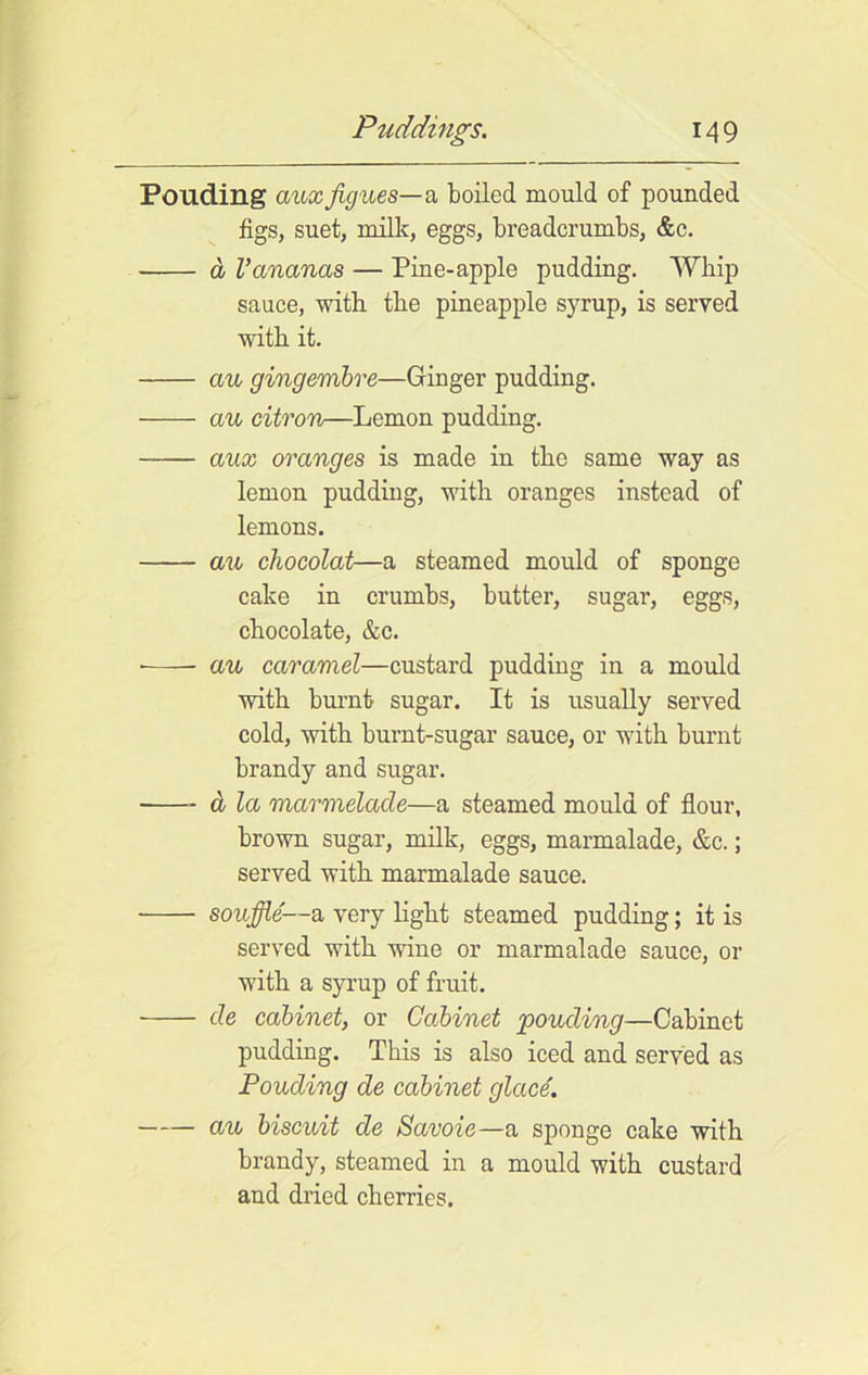 Pouding aux figues—a boiled mould of pounded figs, suet, milk, eggs, breadcrumbs, &c. a Vananas — Pine-apple pudding. Whip sauce, with the pineapple syrup, is served with it. au gingembre—Ginger pudding. au citron—Lemon pudding. aux oranges is made in the same way as lemon pudding, with oranges instead of lemons. au chocolat—a steamed mould of sponge cake in crumbs, butter, sugar’, eggs, chocolate, &c. • au caramel—custard pudding in a mould with burnt sugar. It is usually served cold, with burnt-sugar sauce, or with burnt brandy and sugar. & la marmelade—a steamed mould of flour, brown sugar, milk, eggs, marmalade, &c.; served with marmalade sauce. souffle—a very light steamed pudding; it is served with wine or marmalade sauce, or with a syrup of fruit. de cabinet, or Cabinet pouding—Cabinet pudding. This is also iced and served as Pouding de cabinet glace. au biscuit de Savoie—a sponge cake with brandy, steamed in a mould with custard and dried cherries.