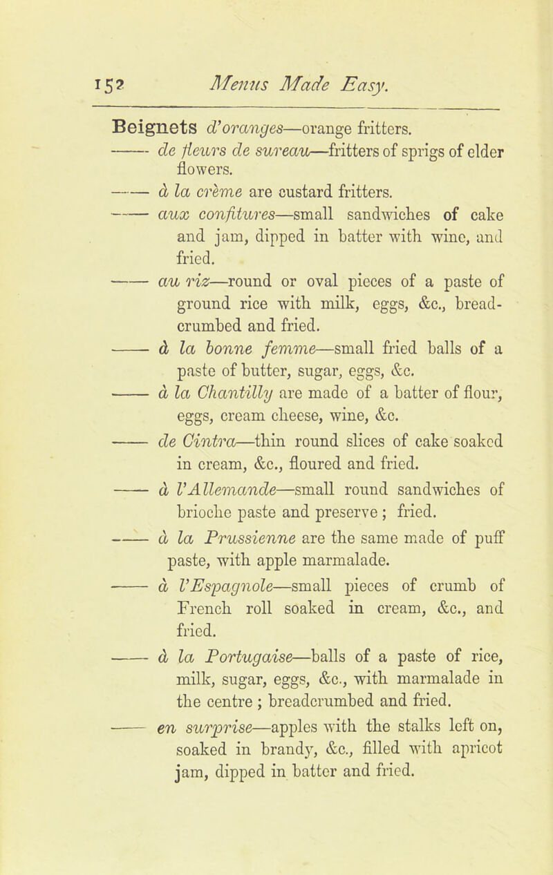 BeignetS d’oranges—orange fritters. de fieurs de sureau—fritters of sprigs of elder flowers. d la creme are custard fritters. aux confitures—small sandwiches of cake and jam, dipped in hatter with wine, and fried. au riz—round or oval pieces of a paste of ground rice with milk, eggs, &c., bread- crumbed and fried. d la bonne femme—small fried halls of a paste of butter, sugar, eggs, &c. a la Chantilly are made of a hatter of flour, eggs, cream cheese, wine, &c. de Cintra—thin round slices of cake soaked in cream, &c., floured and fried. d VAllemande—small round sandwiches of brioche paste and preserve ; fried. d la Prussienne are the same made of puff paste, with apple marmalade. d VEspagnole—small pieces of crumb of French roll soaked in cream, &c., and fried. d la Portugaise—balls of a paste of rice, milk, sugar, eggs, &c., with marmalade in the centre ; breadcrumbed and fried. en surprise—apples with the stalks left on, soaked in brand)7, &c., filled with apricot jam, dipped in hatter and fried.