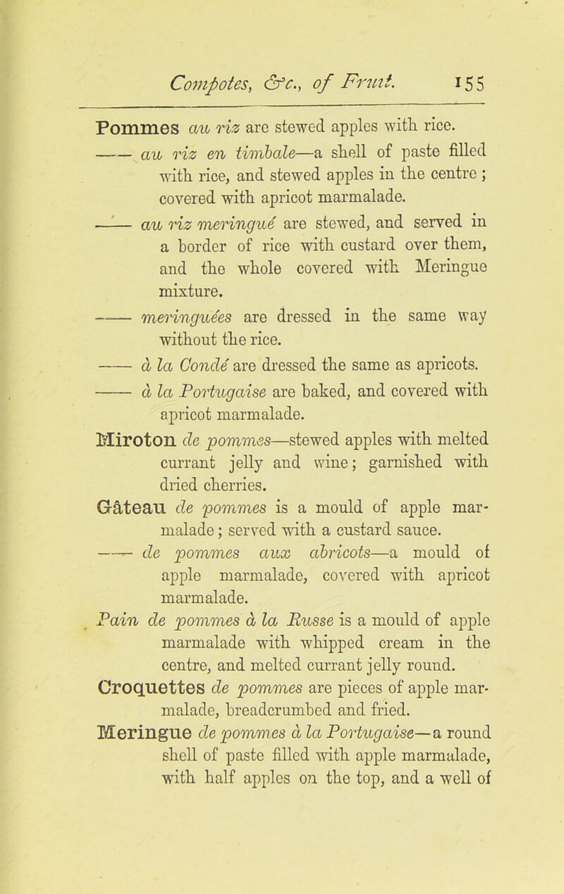 Pommes aw riz are stewed apples with rice. aw riz en timbale—a shell of paste filled with rice, and stewed apples in the centre ; covered with apricot marmalade. aw riz meringwe are stewed, and served in a border of rice with custard over them, and the whole covered with Meringue mixture. —— meringwees are dressed in the same way without the rice. a la Conde are dressed the same as apricots. cl la Portwgaise are baked, and covered with apricot marmalade. Miroton de pommes—stewed apples with melted currant jelly and wine; garnished with dried cherries. Gateau de pommes is a mould of apple mar- malade ; served with a custard sauce. de pommes awx abricots—a mould of apple marmalade, covered with apricot marmalade. Pain de pommes d la Rwsse is a mould of apple marmalade -with whipped cream in the centre, and melted currant jelly round. Croquettes de pommes are pieces of apple mar- malade, breadcrumbed and fried. Meringue de pommes d la Portwgaise—a round shell of paste filled with apple marmalade, with half apples on the top, and a well of