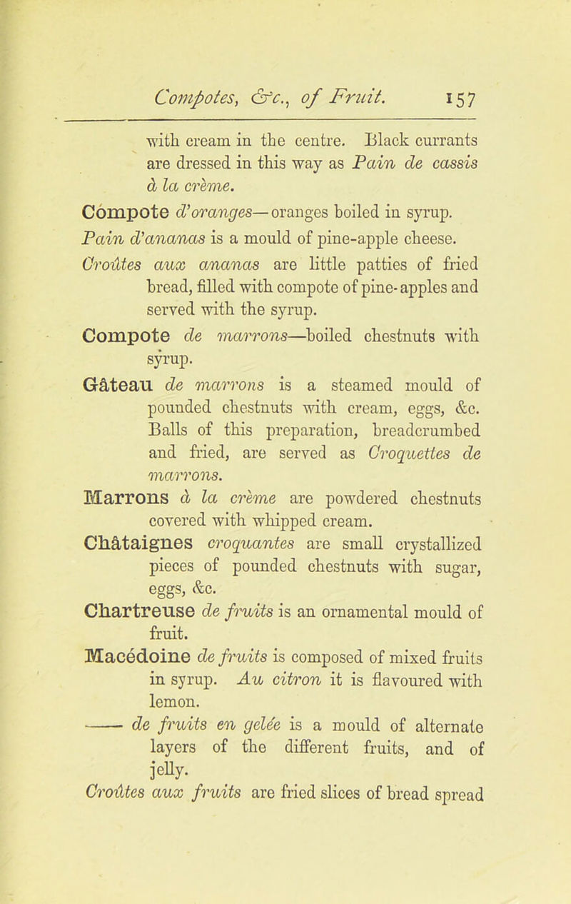 with cream in the centre. Black currants are dressed in this way as Pain de cassis cl la creme. Compote cVoranges—oranges boiled in syrup. Pain d’ananas is a mould of pine-apple cheese. Oroides aux ananas are little patties of fried bread, filled with compote of pine-apples and served with the syrup. Compote de marrons—boiled chestnuts with syrup. Gateau de mcirrons is a steamed mould of pounded chestnuts with cream, eggs, &c. Balls of this preparation, breadcrumbed and fried, are served as Croquettes de marrons. Marrons Cl la creme are powdered chestnuts covered with whipped cream. Chataignes croquantes are small crystallized pieces of pounded chestnuts with sugar, eggs, &c. Chartreuse de fruits is an ornamental mould of fruit. Macedoine de fruits is composed of mixed fruits in syrup. Au citron it is flavoured with lemon. de fruits en gelee is a mould of alternate layers of the different fruits, and of jelly- Oroides aux fruits are fried slices of bread spread