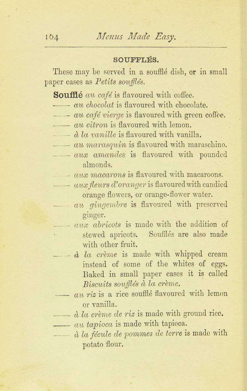 SOUFFLES. These may be served in a souffle dish, or in small paper cases as Petits souffles. Souffle au cafe is flavoured with coffee. • au chocolat is flavoured with chocolate. au cafe vierge is flavoured with green coflee. -—— au citron is flavoured with lemon. — a la vanille is flavoured with vanilla. cm marasquin is flavoured with maraschino. ciux amand.es is flavoured with pounded almonds. — aux macarons is flavoured with macaroons. auxfleurs cVorange y is flavoured with candied orange flowers, or orange-flower water. — au gingembre is flavoured with preserved ginger. aux abricots is made with the addition of stewed apricots. Souffles are also made with other fruit. a la creme is made with whipped cream instead of some of the whites of eggs. Baked in small paper cases it is called Biscuits souffles a la creme. . au riz is a rice souffle flavoured with lemon or vanilla. (! la creme cle riz is made with ground rice. au tapioca is made with tapioca. d lafe'cule de pommes de terre is made with potato flour.