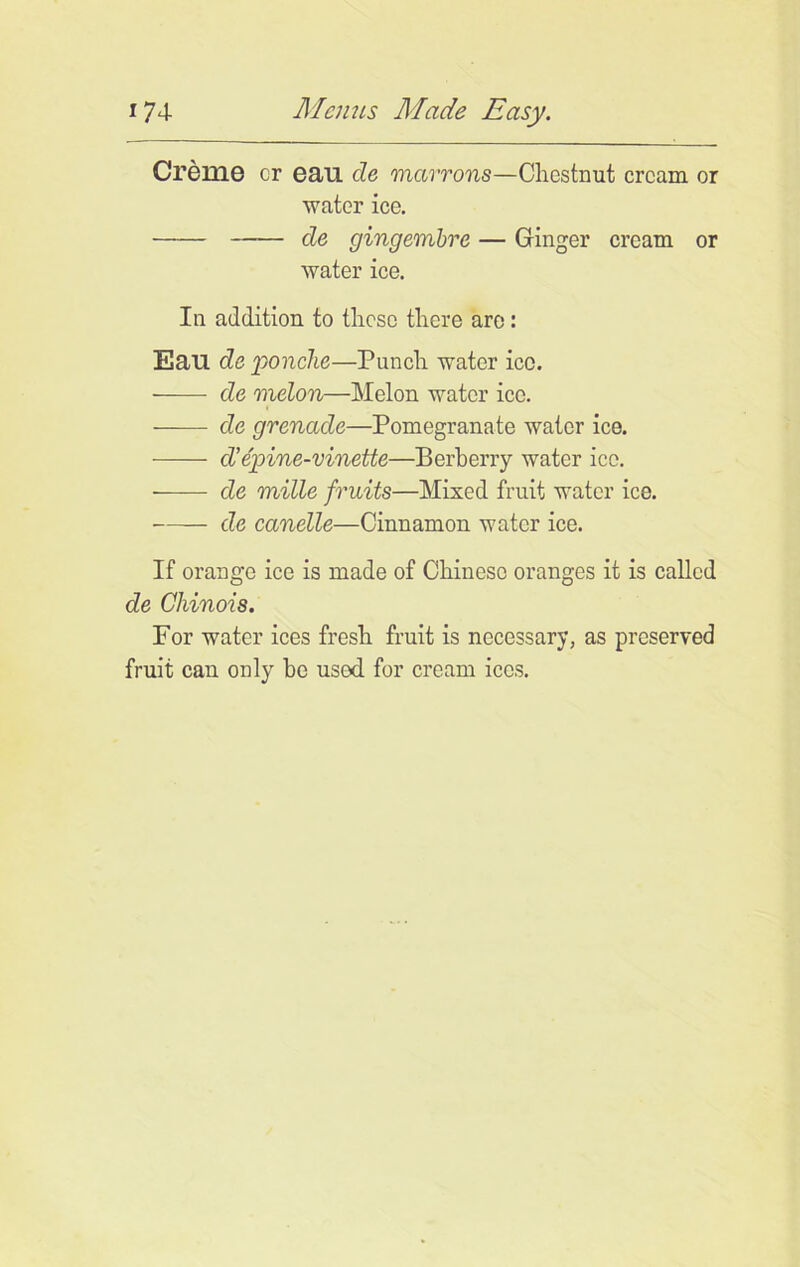 Creme cr eau cle mcirrons—Chestnut cream or water ice. de gingembre — Ginger cream or water ice. In addition to these there are: Eau de ponche—Punch water icc. de melon—Melon water ice. —— de grenade—Pomegranate water ice. d’e'pine-vinette—Berberry water ice. ——- de mille fruits—Mixed fruit water ice. —— de canelle—Cinnamon water ice. If orange ice is made of Chinese oranges it is called de Chinois. For water ices fresh fruit is necessary, as preserved fruit can only be usod for cream ices.