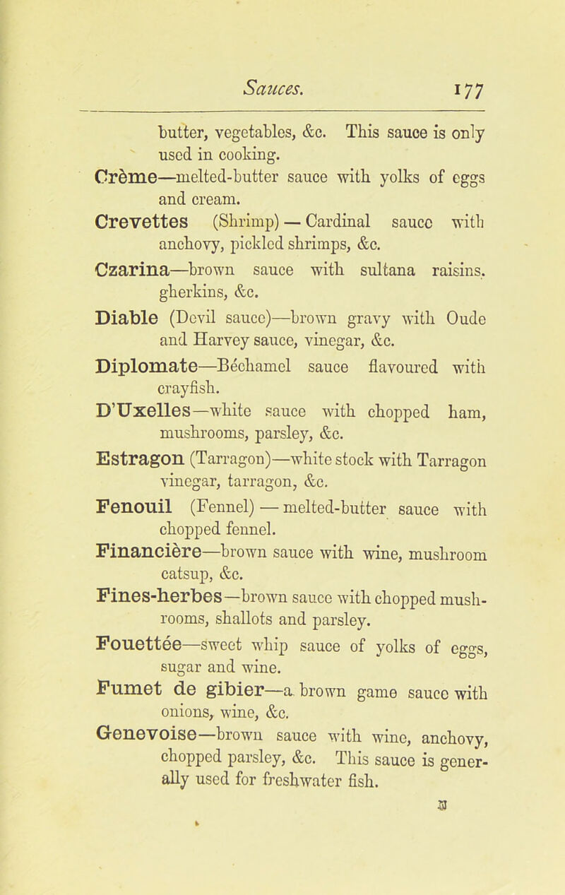 butter, vegetables, &c. This sauce is only used in cooking. Cr&me—melted-butter sauce with yolks of eggs and cream. Crevettes (Shrimp) — Cardinal sauce with anchovy, pickled shrimps, &c. Czarina—brown sauce with sultana raisins, gherkins, &c. Diable (Devil sauce)—brown gravy with Oude and Harvey sauce, vinegar, &c. Diplomate—Bechamel sauce flavoured with crayfish. D’Uxelles—white sauce with chopped ham, mushrooms, parsley, &c. Estragon (Tarragon)—white stock with Tarragon vinegar, tarragon, &c. Fenouil (Fennel)—melted-butter sauce with chopped fennel. Financiere—brown sauce with wine, mushroom catsup, &c. Fines-herbes—brown sauce with chopped mush- rooms, shallots and parsley. Fouettee—sweet whip sauce of yolks of eggs, sugar and wine. Fnmet de gibier—a brown game sauce with onions, wine, &c. Genevoise—hrowm sauce vdth wine, anchovy, chopped parsley, &c. This sauce is gener- ally used for freshwater fish. 3J