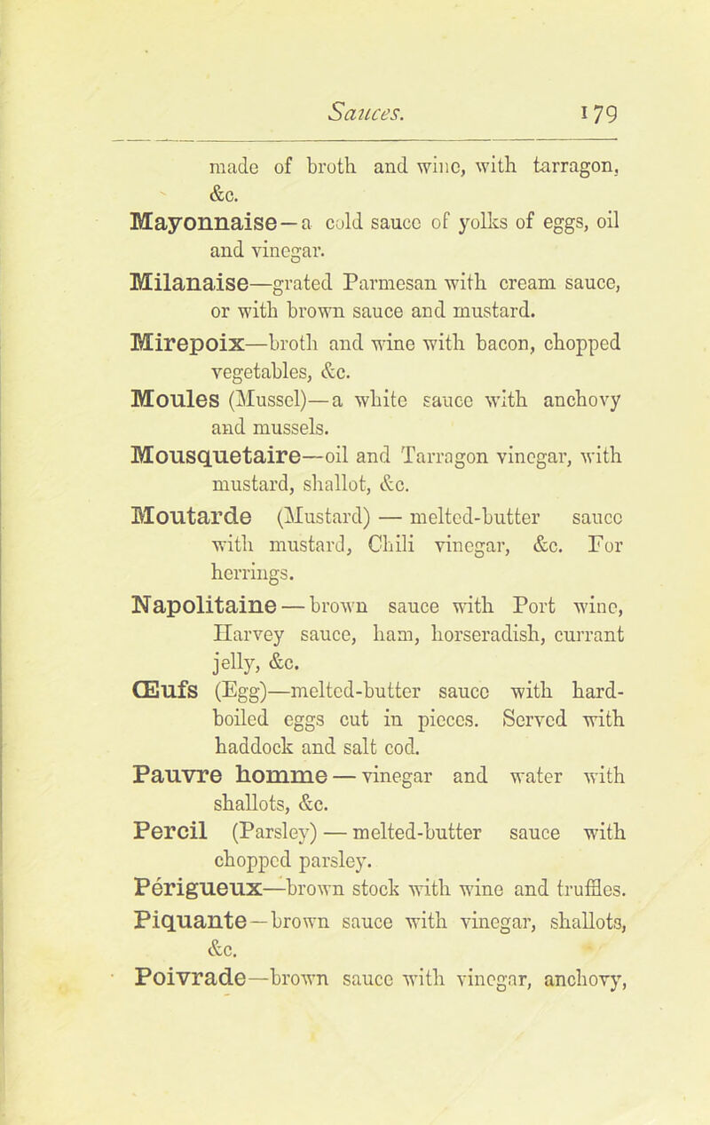 made of broth and wine, with tarragon. &c. Mayonnaise —a cold sauce of yolks of eggs, oil and vinegar. Milanaise—grated Parmesan with cream sauce, or with brown sauce and mustard. Mirepoix—broth and wine with bacon, chopped vegetables, &c. Moules (Mussel)—a white sauce with anchovy and mussels. Mousquetaire—oil and Tarragon vinegar, with mustard, shallot, &c. Moutarde (Mustard) — melted-butter sauce with mustard, Chili vinegar, &c. For herrings. Napolitaine — brown sauce with Port wine, Harvey sauce, ham, horseradish, currant jelly, &c. CEufs (Egg)—melted-butter sauce with hard- boiled eggs cut in pieces. Served with haddock and salt cod. Pauvre homme — vinegar and water with shallots, &c. Percil (Parsley) — melted-butter sauce with chopped parsley. Perigueux—brown stock with wine and truffles. Piquante —brown sauce with vinegar, shallots, &c. Poivrade—brown sauce with vinegar, anchovy,