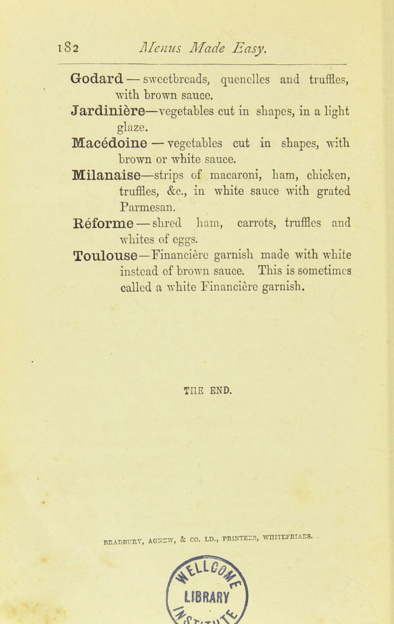 Godard — sweetbreads, quenelles and truffles, with brown sauce. Jardiniere—vegetables cut in shapes, in a light glaze. Macedoine — vegetables cut in shapes, with brown or white sauce. Milanaise—strips of macaroni, ham, chicken, truffles, &c., in white sauce with grated Parmesan. Reforme — shred ham, carrots, truffles and whites of eggs. Toulouse—Financierc garnish made with white instead of brown sauce. This is sometimes called a white Financierc garnish. THE END. BRADBURY, AG”DW, & CO. LD., rniNTEr.3, wiiitefriags.