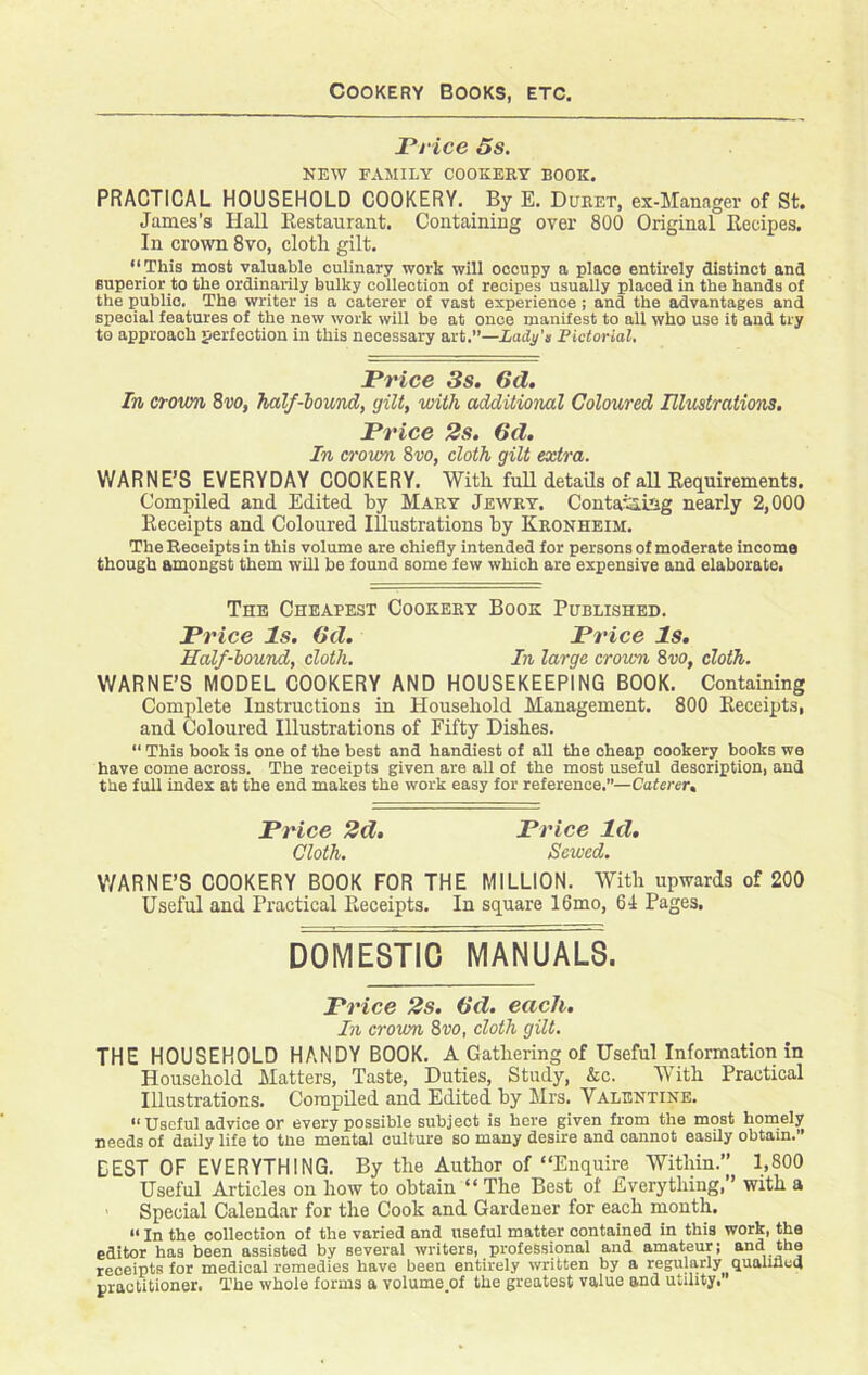 Cookery Books, etc. Price 5s. NEW FAMILY COOKERY BOOK. PRACTICAL HOUSEHOLD COOKERY. By E. Duret, ex-Manager of St. James's Hall Restaurant. Containing over 800 Original Recipes. In crown 8vo, cloth gilt. “This most valuable culinary work will occupy a place entirely distinct and superior to the ordinarily bulky collection of recipes usually placed in the hands of the public. The writer is a caterer of vast experience ; and the advantages and special features of the new work will be at once manifest to all who use it and try to approach perfection in this necessary art.”—Lady's Pictorial. Price 3s. 6d. In crown 8vo, half-bound, gilt, with additional Coloured Illustrations. Price 2s. 6d. In crown 8vo, cloth gilt extra. WARNE’S EVERYDAY COOKERY. With full details of all Requirements. Compiled and Edited by Mary Jewry. Containing nearly 2,000 Receipts and Coloured Illustrations by Kronheim. The Receipts in this volume are chiefly intended for persons of moderate income though amongst them will be found some few which are expensive and elaborate. The Cheapest Cookery Book Published. Price Is. (id. Price Is. Half-bound, cloth. In large crown 8w, cloth. WARNE’S MODEL COOKERY AND HOUSEKEEPING BOOK. Containing Complete Instructions in Household Management. 800 Receipts, and Coloured Illustrations of Fifty Dishes. “ This book is one of the best and handiest of all the cheap cookery books we have come across. The receipts given are all of the most useful description, and the full index at the end makes the work easy for reference.”—Caterer. Price 2d. Price Id. Cloth. Sewed. V/ARNE’S COOKERY BOOK FOR THE MILLION. With upwards of 200 Useful and Practical Receipts. In square 16mo, 61 Pages. DOMESTIC MANUALS. Price 2s. 6d. each. In crown 8vo, cloth gilt. THE HOUSEHOLD HANDY BOOK. A Gathering of Useful Information in Household Matters, Taste, Duties, Study, &c. With Practical Illustrations. Compiled and Edited by Mrs. Valentine. “ Useful advice or every possible subject is here given from the most homely needs of daily life to the mental culture so many desire and cannot easily obtain.” BEST OF EVERYTHING. By the Author of “Enquire Within.” 1,800 Useful Articles on how to obtain “ The Best of Everything,” with a - Special Calendar for the Cook and Gardener for each month. “ In the collection of the varied and useful matter contained in this work, the editor has been assisted by several writers, professional and amateur; and the receipts for medical remedies have been entirely written by a regularly qualified practitioner. The whole forms a volume.of the greatest value and utility.