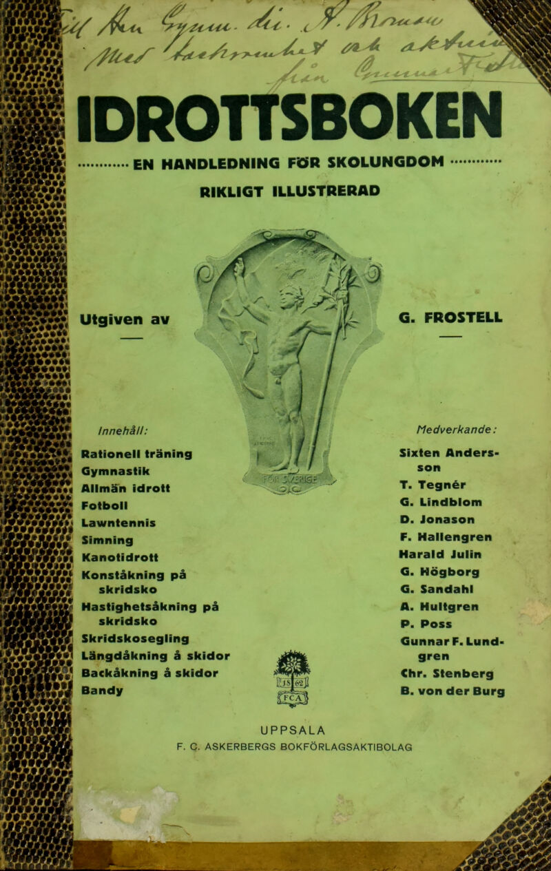 IDROTTSBOKEN EN HANDLEDNING FÖR SKOLUNGDOM RIKLIGT ILLUSTRERAD UPPSALA F. C. ASKERBERGS BOKFÖRLAGSAKTIBOLAG Utgiven av G. FROSTELL Innehåll: Medverkande : Sixten Anders- son T. Tegnér G. Lindblom D. Jonason F. Hallengren Harald Julin G. Högborg G. Sandahl A. Hultgren P. Poss Gunnar F. Lund- gren Chr. Stenberg B. von der Burg Rationell träning Gymnastik Allmän idrott Fotboll Lawntennis Simning Kanotidrott Konståkning på skridsko Hastighetsåkning på skridsko Skridskosegling Längdåkning å skidor Backåkning å skidor Bandy