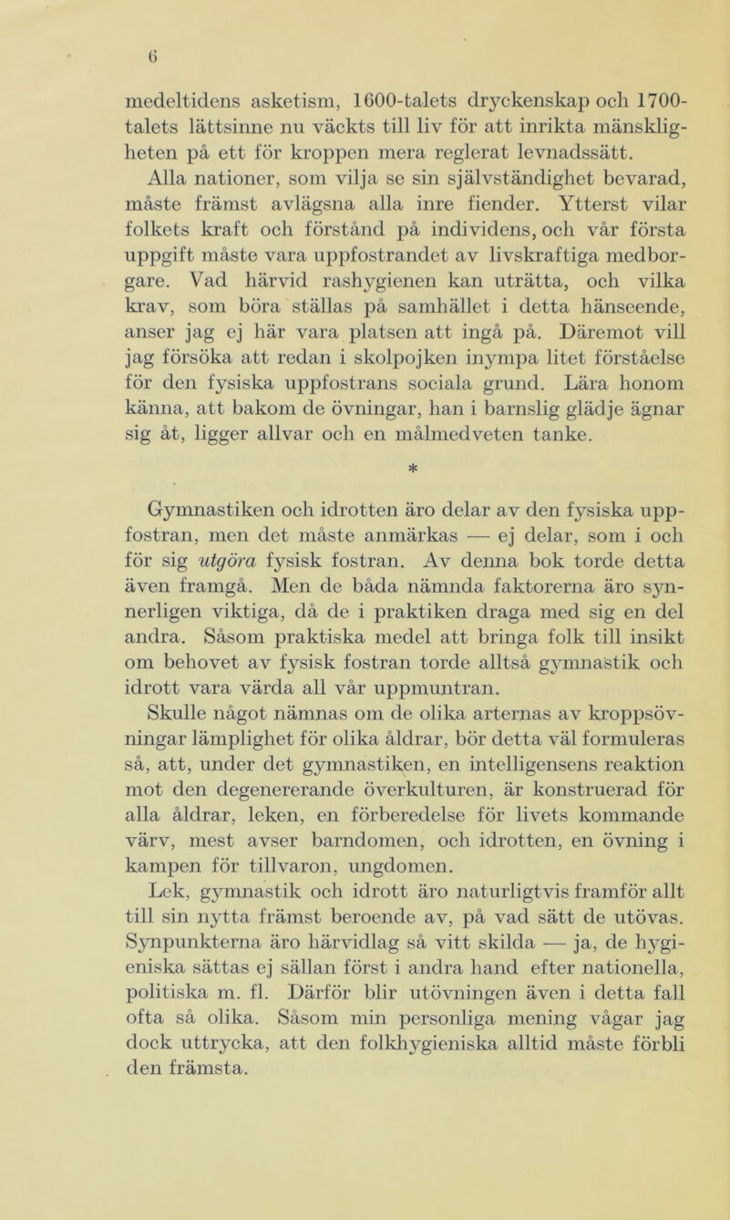 (j medeltidens asketism, 1600-talets dyckenskap och 1700- talets lättsinne nu väckts till liv för att inrikta mänsklig- heten på ett för kroppen mera reglerat levnadssätt. Alla nationer, som vilja se sin självständighet bevarad, måste främst avlägsna alla inre fiender. Ytterst vilar folkets kraft och förstånd på individens, och vår första uppgift måste vara uppfostrandet av livskraftiga medbor- gare. Vad härvid rashygienen kan uträtta, och vilka krav, som böra ställas på samhället i detta hänseende, anser jag ej här vara platsen att ingå på. Däremot vill jag försöka att redan i skolpojken inympa litet förståelse för den fysiska uppfostrans sociala grund. Lära honom känna, att bakom de övningar, han i barnslig glädje ägnar sig åt, ligger allvar och en målmedveten tanke. * Gymnastiken och idrotten äro delar av den fysiska upp- fostran, men det måste anmärkas — ej delar, som i och för sig utgöra fysisk fostran. Av denna bok torde detta även framgå. Men de båda nämnda faktorerna äro syn- nerligen viktiga, då de i praktiken draga med sig en del andra. Såsom praktiska medel att bringa folk till insikt om behovet av fysisk fostran torde alltså gymnastik och idrott vara värda all vår uppmuntran. Skulle något nämnas om de olika arternas av kroppsöv- ningar lämplighet för olika åldrar, bör detta väl formuleras så, att, under det gymnastiken, en intelligensens reaktion mot den degenererande överkulturen, är konstruerad för alla åldrar, leken, en förberedelse för livets kommande värv, mest avser barndomen, och idrotten, en övning i kampen för tillvaron, ungdomen. Lek, gymnastik och idrott äro naturligtvis framför allt till sin nytta främst beroende av, på vad sätt de utövas. Synpunkterna äro härvidlag så vitt skilda — ja, de hygi- eniska sättas ej sällan först i andra hand efter nationella, politiska m. fl. Därför blir utövningen även i detta fall ofta så olika. Såsom min personliga mening vågar jag dock uttrycka, att den folkhygieniska alltid måste förbli den främsta.