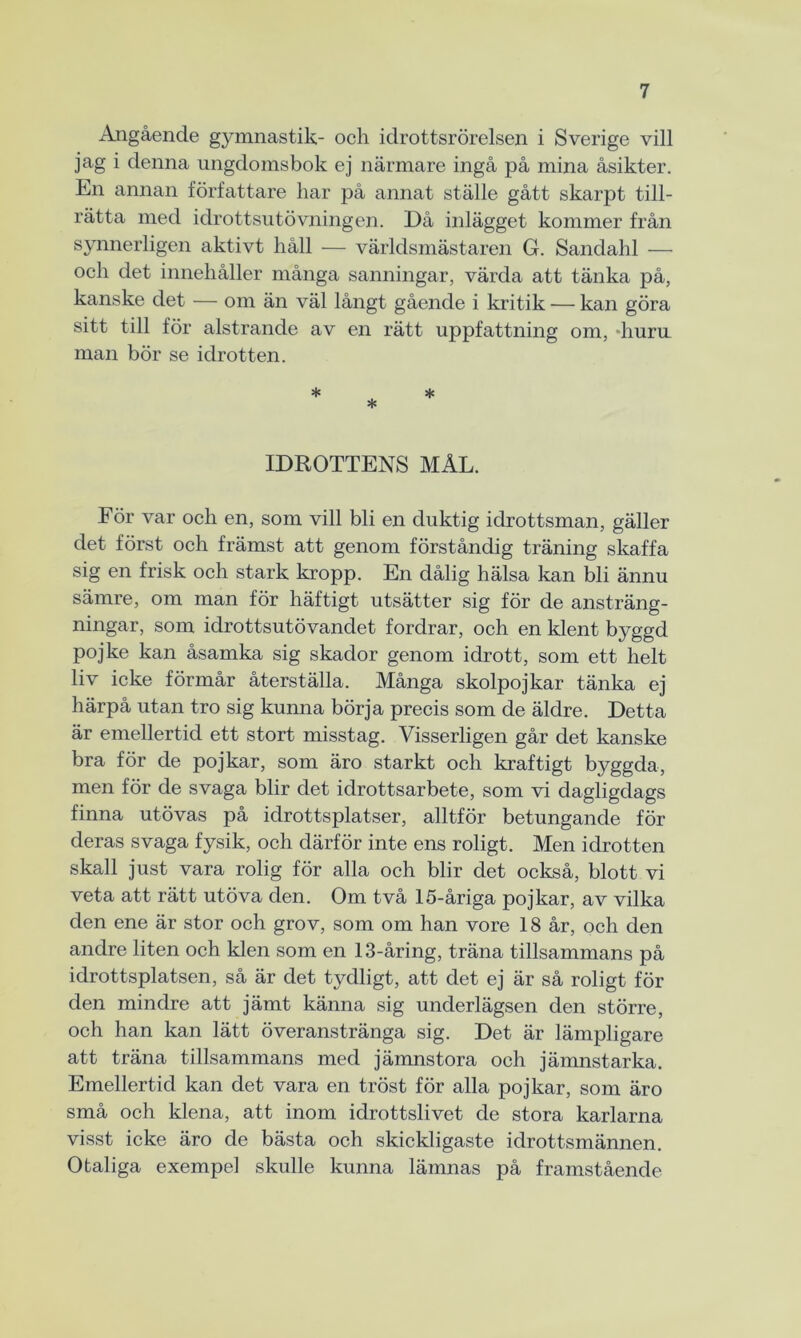 Angående gymnastik- och idrottsrörelsen i Sverige vill jag i denna ungdomsbok ej närmare ingå på mina åsikter. En annan författare har på annat ställe gått skarpt till- rätta med idrottsutövningen. Då inlägget kommer från synnerligen aktivt håll — världsmästaren G. Sandahl — och det innehåller många sanningar, värda att tänka på, kanske det — om än väl långt gående i kritik — kan göra sitt till för alstrande av en rätt uppfattning om, -huru man bör se idrotten. * * * IDROTTENS MÅL. För var och en, som vill bli en duktig idrottsman, gäller det först och främst att genom förståndig träning skaffa sig en frisk och stark kropp. En dålig hälsa kan bli ännu sämre, om man för häftigt utsätter sig för de ansträng- ningar, som idrottsutövandet fordrar, och en klent byggd pojke kan åsamka sig skador genom idrott, som ett helt liv icke förmår återställa. Många skolpojkar tänka ej härpå utan tro sig kunna börja precis som de äldre. Detta är emellertid ett stort misstag. Visserligen går det kanske bra för de pojkar, som äro starkt och kraftigt byggda, men för de svaga blir det idrottsarbete, som vi dagligdags finna utövas på idrottsplatser, alltför betungande för deras svaga fysik, och därför inte ens roligt. Men idrotten skall just vara rolig för alla och blir det också, blott vi veta att rätt utöva den. Om två 15-åriga pojkar, av vilka den ene är stor och grov, som om han vore 18 år, och den andre liten och klen som en 13-åring, träna tillsammans på idrottsplatsen, så är det tydligt, att det ej är så roligt för den mindre att jämt känna sig underlägsen den större, och han kan lätt överanstränga sig. Det är lämpligare att träna tillsammans med jämnstora och jämnstarka. Emellertid kan det vara en tröst för alla pojkar, som äro små och klena, att inom idrottslivet de stora karlarna visst icke äro de bästa och skickligaste idrottsmännen. Otaliga exempel skulle kunna lämnas på framstående