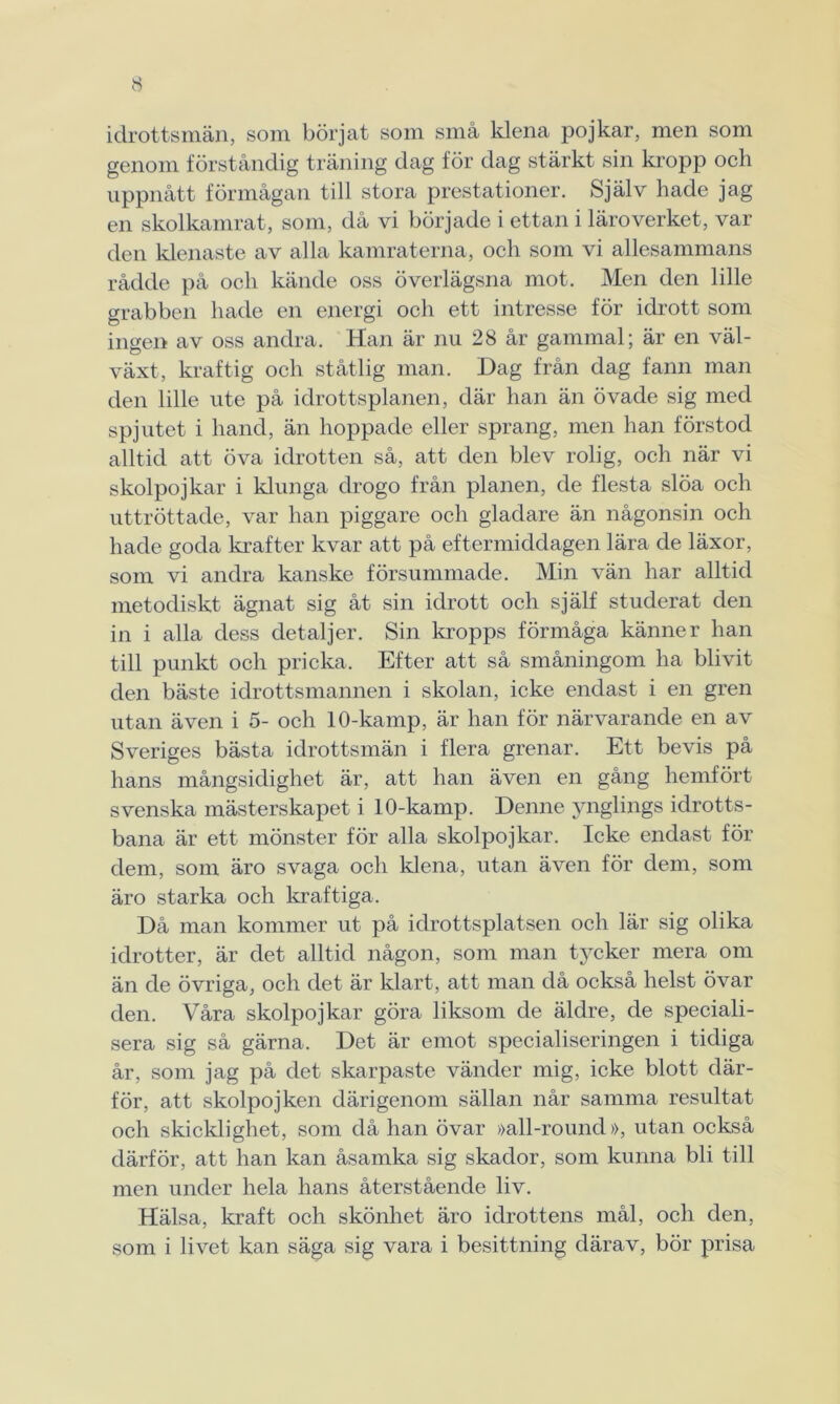 idrottsmän, som börjat som små klena pojkar, men som genom förståndig träning dag för dag stärkt sin kropp och uppnått förmågan till stora prestationer. Själv hade jag en skolkamrat, som, då vi började i ettan i läroverket, var den klenaste av alla kamraterna, och som vi allesammans rådde på och kände oss överlägsna mot. Men den lille grabben hade en energi och ett intresse för idrott som ingen av oss andra. Han är nu 28 år gammal; är en väl- växt, kraftig och ståtlig man. Dag från dag fann man den lille ute på idrottsplanen, där han än övade sig med spjutet i hand, än hoppade eller sprang, men han förstod alltid att öva idrotten så, att den blev rolig, och när vi skolpojkar i klunga drogo från planen, de flesta slöa och uttröttade, var han piggare och gladare än någonsin och hade goda krafter kvar att på eftermiddagen lära de läxor, som vi andra kanske försummade. Min vän har alltid metodiskt ägnat sig åt sin idrott och själf studerat den in i alla dess detaljer. Sin kropps förmåga känner han till punkt och pricka. Efter att så småningom ha blivit den bäste idrottsmannen i skolan, icke endast i en gren utan även i 5- och 1 O-kamp, är han för närvarande en av Sveriges bästa idrottsmän i flera grenar. Ett bevis på hans mångsidighet är, att han även en gång hemfört svenska mästerskapet i 1 O-kamp. Denne ynglings idrotts- bana är ett mönster för alla skolpojkar. Icke endast för dem, som äro svaga och klena, utan även för dem, som äro starka och kraftiga. Då man kommer ut på idrottsplatsen och lär sig olika idrotter, är det alltid någon, som man tycker mera om än de övriga, och det är klart, att man då också helst övar den. Våra skolpojkar göra liksom de äldre, de speciali- sera sig så gärna. Det är emot specialiseringen i tidiga år, som jag på det skarpaste vänder mig, icke blott där- för, att skolpojken därigenom sällan når samma resultat och skicklighet, som då han övar »all-round», utan också därför, att han kan åsamka sig skador, som kunna bli till men under hela hans återstående liv. Hälsa, kraft och skönhet äro idrottens mål, och den, som i livet kan säga sig vara i besittning därav, bör prisa