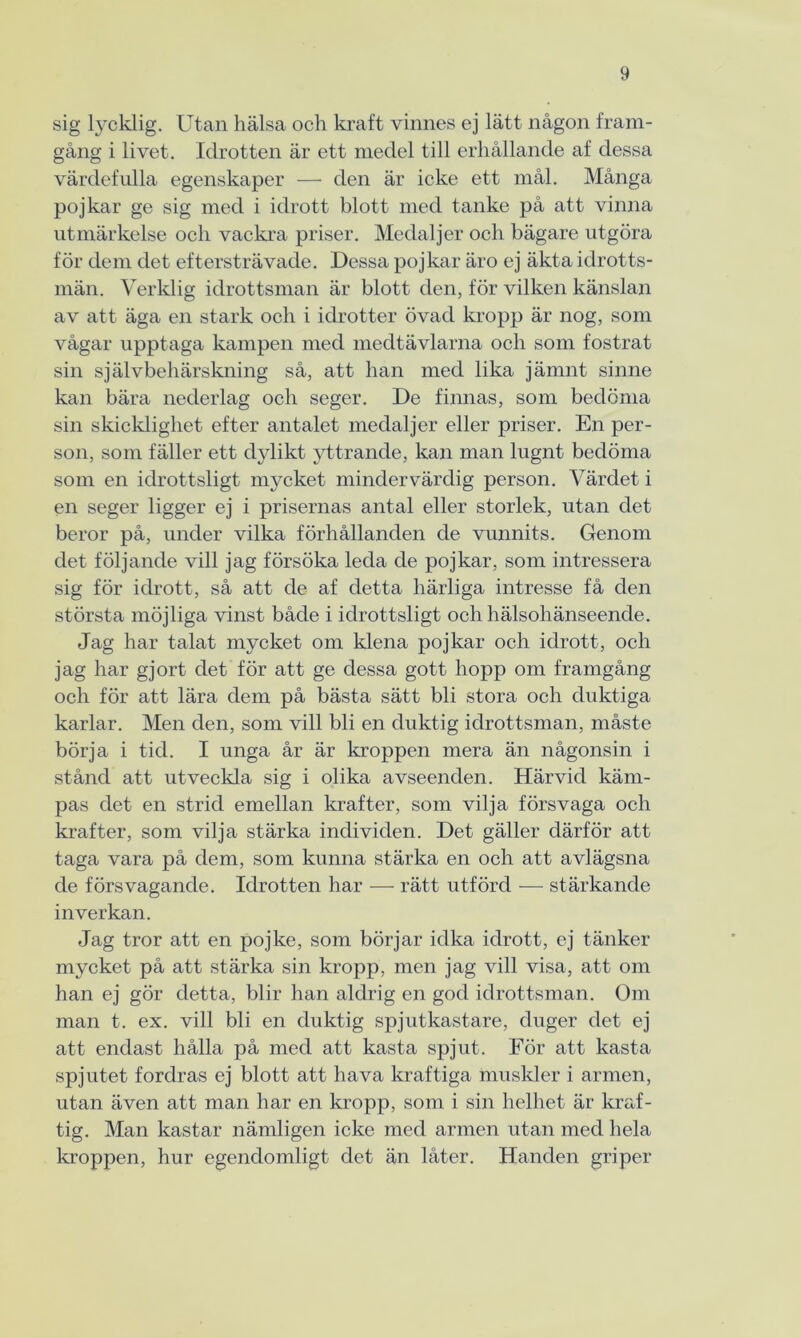 sig lycklig. Utan hälsa och kraft vinnes ej lätt någon fram- gång i livet. Idrotten är ett medel till erhållande af dessa värdefulla egenskaper — den är icke ett mål. Många pojkar ge sig med i idrott blott med tanke på att vinna utmärkelse och vackra priser. Medaljer och bägare utgöra för dem det eftersträvade. Dessa pojkar äro ej äkta idrotts- män. Verklig idrottsman är blott den, för vilken känslan av att äga en stark och i idrotter övad kropp är nog, som vågar upptaga kampen med medtävlarna och som fostrat sin självbehärskning så, att han med lika jämnt sinne kan bära nederlag och seger. De finnas, som bedöma sin skicklighet efter antalet medaljer eller priser. En per- son, som fäller ett dylikt yttrande, kan man lugnt bedöma som en idrottsligt mycket mindervärdig person. Värdet i en seger ligger ej i prisernas antal eller storlek, utan det beror på, under vilka förhållanden de vunnits. Genom det följande vill jag försöka leda de pojkar, som intressera sig för idrott, så att de af detta härliga intresse få den största möjliga vinst både i idrottsligt och hälsohänseende. Jag har talat mycket om klena pojkar och idrott, och jag har gjort det för att ge dessa gott hopp om framgång och för att lära dem på bästa sätt bli stora och duktiga karlar. Men den, som vill bli en duktig idrottsman, måste börja i tid. I unga år är kroppen mera än någonsin i stånd att utveckla sig i olika avseenden. Härvid käm- pas det en strid emellan krafter, som vilja försvaga och krafter, som vilja stärka individen. Det gäller därför att taga vara på dem, som kunna stärka en och att avlägsna de försvagande. Idrotten har — rätt utförd — stärkande inverkan. Jag tror att en pojke, som börjar idka idrott, ej tänker mycket på att stärka sin kropp, men jag vill visa, att om han ej gör detta, blir han aldrig en god idrottsman. Om man t. ex. vill bli en duktig spjutkastare, duger det ej att endast hålla på med att kasta spjut. För att kasta spjutet fordras ej blott att hava kraftiga muskler i armen, utan även att man har en kropp, som i sin helhet är kraf- tig. Man kastar nämligen icke med armen utan med hela kroppen, hur egendomligt det än låter. Handen griper