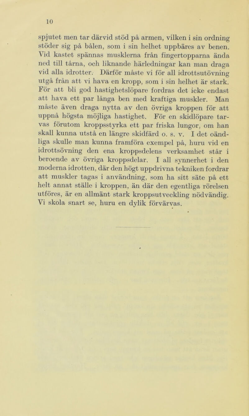 spjutet men tar därvid stöd på armen, vilken i sin ordning stöder sig på bålen, som i sin helhet uppbäres av benen. Vid kastet spännas musklerna från fingertopparna ända ned till tårna, och liknande härledningar kan man draga vid alla idrotter. Därför måste vi för all idrottsutövning utgå från att vi hava en kropp, som i sin helhet är stark. För att bli god hastighetslöpare fordras det icke endast att hava ett par långa ben med kraftiga muskler. Man måste även draga nytta av den övriga kroppen för att uppnå högsta möjliga hastighet. För en skidlöpare tar- vas förutom kroppsstyrka ett par friska lungor, om han skall kunna utstå en längre skidfärd o. s. v. I det oänd- liga skulle man kunna framföra exempel på, huru vid en idrottsövning den ena kroppsdelens verksamhet står i beroende av övriga kroppsdelar. I all synnerhet i den moderna idrotten, där den högt uppdrivna tekniken fordrar att muskler tagas i användning, som ha sitt säte på ett helt annat ställe i kroppen, än där den egentliga rörelsen utföres, är en allmänt stark kroppsutveckling nödvändig. Vi skola snart se, huru en dylik förvärvas.