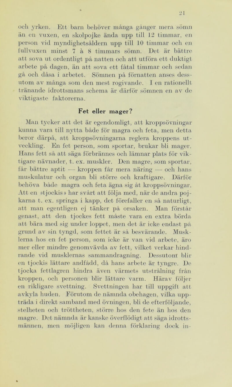 och yrken. Ett barn behöver många gånger mera sömn än en vuxen, en skolpojke ända upp till 12 timmar, en person vid myndighetsåldern upp till 10 timmar och en fullvuxen minst 7 å 8 timmars sömn. Det är bättre att sova ut ordentligt på natten och att utföra ett duktigt arbete på dagen, än att sova ett fåtal timmar och sedan gå och dåsa i arbetet. Sömnen på förnatten anses dess- utom av många som den mest rogivande. I en rationellt tränande idrottsmans schema är därför sömnen en av de v i kt i gas te f akt orerna. Fet eller mager? Man tycker att det är egendomligt, att kroppsövningar kunna vara till nytta både för magra och feta, men detta beror därpå, att kroppsövningarna reglera kroppens ut- veckling. En fet person, som sportar, brukar bli mager. Hans fett så att säga förbrännes och lämnar plats för vik- tigare nävnader, t. ex. muskler. Den magre, som sportar, får bättre aptit — kroppen får mera näring -—- och hans muskulatur och organ bli större och kraftigare. Därför behöva både magra och feta ägna sig åt kroppsövningar. Att en »tjockis» har svårt att följa med, när de andra poj- karna t. ex. springa i kapp, det förefaller en så naturligt, att man egentligen ej tänker på orsaken. Man förstår genast, att den tjockes fett måste vara en extra börda att bära med sig under loppet, men det är icke endast på grund av sin tyngd, som fettet är så besvärande. Musk- lerna hos en fet person, som icke är van vid arbete, äro mer eller mindre genomvävda av fett, vilket verkar hind- rande vid musklernas sammandragning. Dessutom blir en tjockis lättare andfådd, då hans arbete är tyngre. De tjocka fettlagren hindra även värmets utstrålning från kroppen, och personen blir lättare varm. Härav följer en rikligare svettning. Svettningen har till uppgift att avkyla huden. Förutom de nämnda obehagen, vilka upp- träda i direkt samband med övningen, bli de efterföljande, stelheten och tröttheten, större hos den fete än hos den magre. Det nämnda är kanske överflödigt att säga idrotts- männen, men möjligen kan denna förklaring dock in-