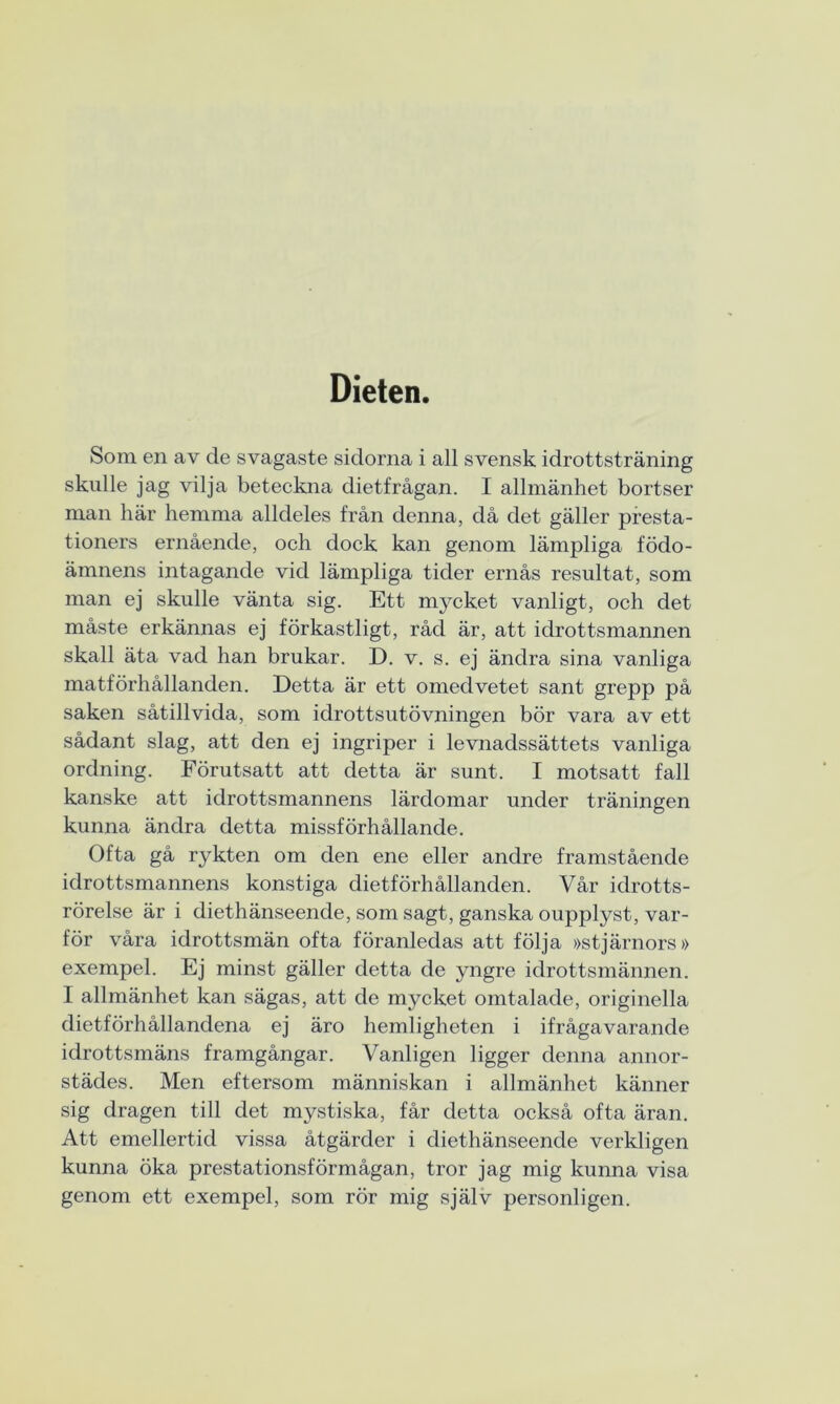 Dieten. Som en av de svagaste sidorna i all svensk idrottsträning skulle jag vilja beteckna dietfrågan. I allmänhet bortser man här hemma alldeles från denna, då det gäller presta- tioners ernående, och dock kan genom lämpliga födo- ämnens intagande vid lämpliga tider ernås resultat, som man ej skulle vänta sig. Ett mycket vanligt, och det måste erkännas ej förkastligt, råd är, att idrottsmannen skall äta vad han brukar. D. v. s. ej ändra sina vanliga matförhållanden. Detta är ett omedvetet sant grepp på saken såtillvida, som idrottsutövningen bör vara av ett sådant slag, att den ej ingriper i levnadssättets vanliga ordning. Förutsatt att detta är sunt. I motsatt fall kanske att idrottsmannens lärdomar under träningen kunna ändra detta missförhållande. Ofta gå rykten om den ene eller andre framstående idrottsmannens konstiga dietförhållanden. Vår idrotts- rörelse är i diethänseende, som sagt, ganska oupplyst, var- för våra idrottsmän ofta föranledas att följa »stjärnors» exempel. Ej minst gäller detta de yngre idrottsmännen. I allmänhet kan sägas, att de mycket omtalade, originella dietförhållandena ej äro hemligheten i ifrågavarande idrottsmäns framgångar. Vanligen ligger denna annor- städes. Men eftersom människan i allmänhet känner sig dragen till det mystiska, får detta också ofta äran. Att emellertid vissa åtgärder i diethänseende verkligen kunna öka prestationsförmågan, tror jag mig kunna visa genom ett exempel, som rör mig själv personligen.