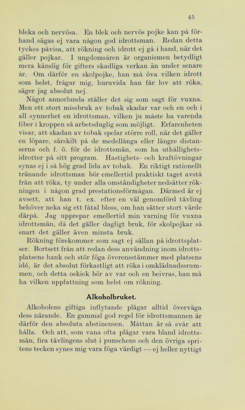 bleka och nervösa. En blek och nervös pojke kan på för- hand sägas ej vara någon god idrottsman. Reclan detta tyckes påvisa, att rökning och idrott ej gå i hand, när det gäller pojkar. I ungdomsåren är organismen betydligt mera känslig för gifters skadliga verkan än under senare år. Om därför en skolpojke, han må öva vilken idrott som helst, frågar mig, huruvida han får lov att röka, säger jag absolut nej. Något annorlunda ställer det sig som sagt för vuxna. Men ett stort missbruk av tobak skadar var och en och i all synnerhet en idrottsman, vilken ju måste ha varenda fiber i kroppen så arbetsduglig som möjligt. Erfarenheten visar, att skadan av tobak spelar större roll, när det gäller en löpare, särskilt på de medellånga eller längre distan- serna och f. ö. för de idrottsmän, som ha uthållighets- idrotter på sitt program. Hastighets- och kraftövningar synas ej i så hög grad lida av tobak. En riktigt rationellt tränande idrottsman bör emellertid praktiskt taget avstå från att röka, ty under alla omständigheter nedsätter rök- ningen i någon grad prestationsförmågan. Därmed är ej avsett, att han t. ex. efter en väl genomförd tävling behöver neka sig ett fåtal bloss, om han sätter stort värde därpå. Jag upprepar emellertid min varning för vuxna idrottsmän, då det gäller dagligt bruk, för skolpojkar så snart det gäller även minsta bruk. Rökning förekommer som sagt ej sällan på idrottsplat- ser. Bortsett från att redan dess användning inom idrotts- platsens hank och stör föga överensstämmer med platsens idé, är det absolut förkastligt att röka i omklädnadssrum- men, och detta oskick bör av var och en beivras, han må ha vilken uppfattning som helst om rökning. Alkoholbruket. Alkoholens giftiga inflytande plägar alltid överväga dess närande. En gammal god regel för idrottsmannen är därför den absoluta abstinensen. Måttan är så svår att hålla. Och att, som vana ofta plägar vara bland idrotts- män, fira tävlingens slut i punschens och den övriga spri- tens tecken synes mig vara föga värdigt — ej heller nyttigt