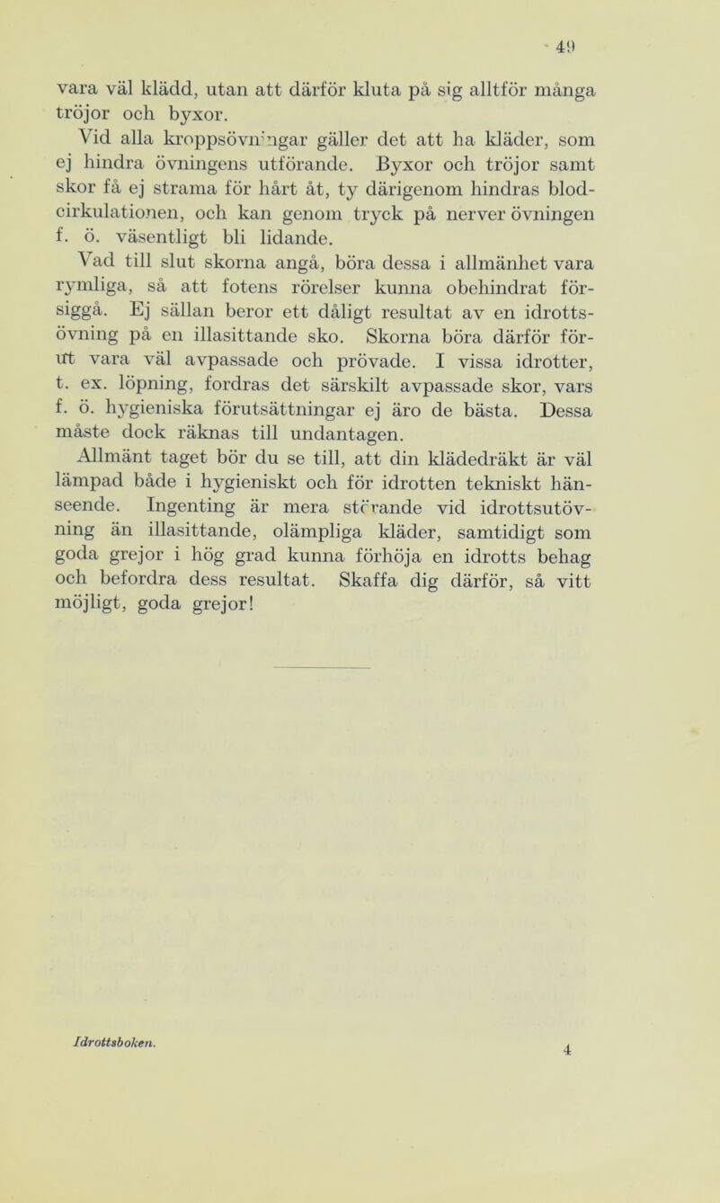 vara väl klädd, utan att därför kluta på sig alltför många tröjor och byxor. Vid alla kroppsövirngar gäller det att ha kläder, som ej hindra övningens utförande. Byxor och tröjor samt skor få ej strama för hårt åt, ty därigenom hindras blod- cirkulationen, och kan genom tryck på nerver övningen f. ö. väsentligt bli lidande. Vad till slut skorna angå, böra dessa i allmänhet vara rymliga, så att fotens rörelser kunna obehindrat för- siggå. Ej sällan beror ett dåligt resultat av en idrotts- övning på en illasittancle sko. Skorna böra därför för- irt vara väl avpassade och prövade. I vissa idrotter, t. ex. löpning, fordras det särskilt avpassade skor, vars f. ö. h}^gieniska förutsättningar ej äro de bästa. Dessa måste dock räknas till undantagen. Allmänt taget bör du se till, att din klädedräkt är väl lämpad både i hygieniskt och för idrotten tekniskt hän- seende. Ingenting är mera störande vid idrottsutöv- ning än illasittande, olämpliga kläder, samtidigt som goda grejor i hög grad kunna förhöja en idrotts behag och befordra dess resultat. Skaffa dig därför, så vitt möjligt, goda grejor! Idrottsboken. 4