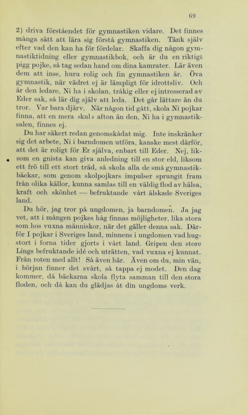 2) driva förståendet för gymnastiken vidare. Det finnes många sätt att lära sig förstå gymnastiken. Tänk själv efter vad den kan ha för fördelar. Skaffa dig någon gym- nastiktidning eller gymnastikbok, och är du en riktigt pigg pojke, så tag sedan hand om dina kamrater. Lär även dem att inse, huru rolig och fin gymnastiken är. Öva gymnastik, när vädret ej är lämpligt för idrottsliv. Och är den ledare, Ni ha i skolan, tråkig eller ej intresserad av Eder sak, så lär dig själv att leda. Det går lättare än du tror. Var bara djärv. När någon tid gått, skola Ni pojkar finna, att en mera »kul» afton än den, Ni ha i gymnastik- salen, finnes ej. Du har säkert redan genomskådat mig. Inte inskränker sig det arbete, Ni i barndomen utföra, kanske mest därför, att det är roligt för Er själva, enbart till Eder. Nej, lik- « som en gnista kan giva anledning till en stor eld, liksom ett frö till ett stort träd, så skola alla de små gjunnastik- bäckar, som genom skolpojkars impulser sprungit fram från olika källor, kunna samlas till en väldig flod av hälsa, kraft och skönhet — befruktande vårt älskade Sveriges land. Du hör, jag tror på ungdomen, ja barndomen. Ja jag vet, att i mången pojkes håg finnas möjligheter, lika stora som hos vuxna människor, när det gäller denna sak. Där- för I pojkar i Sveriges land, minnens i ungdomen vadhug- stort i forna tider gjorts i vårt land. Gripen den store Lings befruktande idé och uträtten, vad vuxna ej kunnat. Från roten med allt! Så även här. Även om du, min vän, i början finner det svårt, så tappa ej modet. Den dag kommer, då bäckarna skola flyta samman till den stora floden, och då kan du glädjas åt din ungdoms verk.