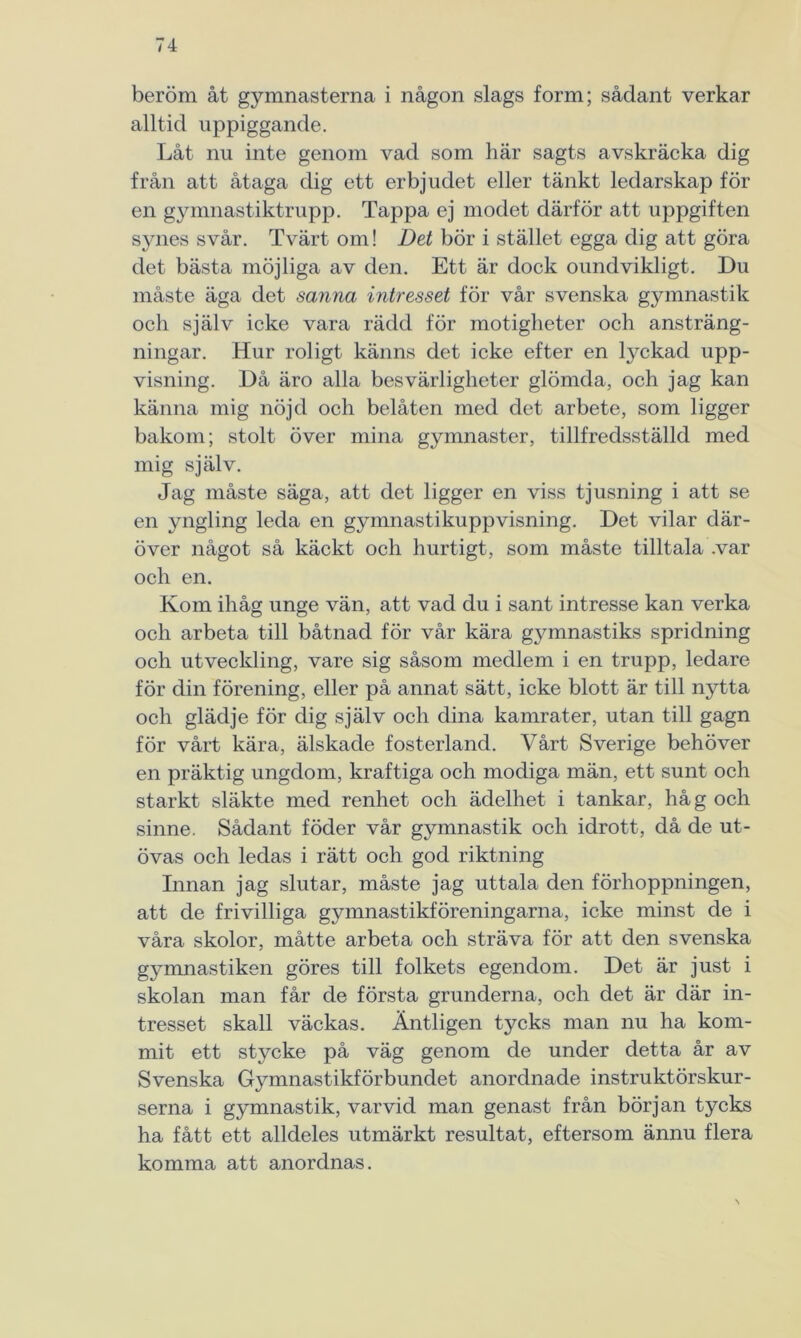 alltid uppiggande. Låt nu inte genom vad som här sagts avskräcka dig från att åtaga dig ett erbjudet eller tänkt ledarskap för en gymnastiktrupp. Tappa ej modet därför att uppgiften synes svår. Tvärtom! Det bör i stället egga dig att göra det bästa möjliga av den. Ett är dock oundvikligt. Du måste äga det sanna intresset för vår svenska gymnastik och själv icke vara rädd för motigheter och ansträng- ningar. Hur roligt känns det icke efter en lyckad upp- visning. Då äro alla besvärligheter glömda, och jag kan känna mig nöjd och belåten med det arbete, som ligger bakom; stolt över mina gymnaster, tillfredsställd med mig själv. Jag måste säga, att det ligger en viss tjusning i att se en yngling leda en gymnastikuppvisning. Det vilar där- över något så käckt och hurtigt, som måste tilltala .var och en. Kom ihåg unge vän, att vad du i sant intresse kan verka och arbeta till båtnad för vår kära gymnastiks spridning och utveckling, vare sig såsom medlem i en trupp, ledare för din förening, eller på annat sätt, icke blott är till nytta och glädje för dig själv och dina kamrater, utan till gagn för vårt kära, älskade fosterland. Vårt Sverige behöver en präktig ungdom, kraftiga och modiga män, ett sunt och starkt släkte med renhet och ädelhet i tankar, håg och sinne. Sådant föder vår gymnastik och idrott, då de ut- övas och ledas i rätt och god riktning Innan jag slutar, måste jag uttala den förhoppningen, att de frivilliga gymnastikföreningarna, icke minst de i våra skolor, måtte arbeta och sträva för att den svenska gymnastiken göres till folkets egendom. Det är just i skolan man får de första grunderna, och det är där in- tresset skall väckas. Äntligen tycks man nu ha kom- mit ett stycke på väg genom de under detta år av Svenska Gymnastikförbundet anordnade instruktörskur- serna i gymnastik, varvid man genast från början tycks ha fått ett alldeles utmärkt resultat, eftersom ännu flera komma att anordnas.