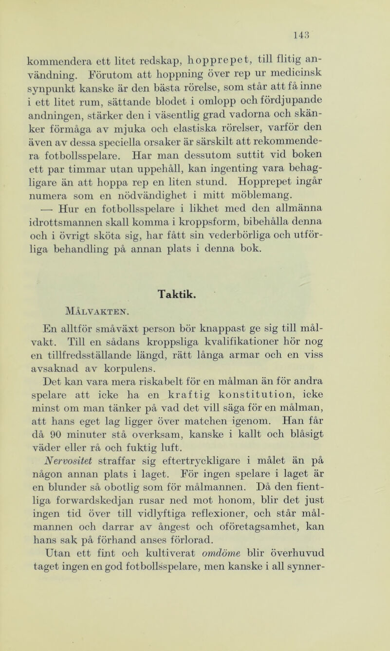 kommendera ett litet redskap, hopprepet, till flitig an- vändning. Förutom att hoppning över rep ur medicinsk synpunkt kanske är den bästa rörelse, som står att få inne i ett litet rum, sättande blodet i omlopp och fördjupande andningen, stärker den i väsentlig grad vadorna och skän- ker förmåga av mjuka och elastiska rörelser, varför den även av dessa speciella orsaker är särskilt att rekommende- ra fotbollsspelare. Har man dessutom suttit vid boken ett par timmar utan uppehåll, kan ingenting vara behag- ligare än att hoppa rep en liten stund. Hopprepet ingår numera som en nödvändighet i mitt möblemang. — Hur en fotbollsspelare i likhet med den allmänna idrottsmannen skall komma i kroppsform, bibehålla denna och i övrigt sköta sig, har fått sin vederbörliga och utför- liga behandling på annan plats i denna bok. Taktik. Målvakten. En alltför småväxt person bör knappast ge sig till mål- vakt. Till en sådans kroppsliga kvalifikationer hör nog en tillfredsställande längd, rätt långa armar och en viss avsaknad av korpulens. Det kan vara mera riskabelt för en målman än för andra spelare att icke ha en kraftig konstitution, icke minst om man tänker på vad det vill säga för en målman, att hans eget lag ligger över matchen igenom. Han får då 90 minuter stå overksam, kanske i kallt och blåsigt väder eller rå och fuktig luft. Nervositet straffar sig eftertryckligare i målet än på någon annan plats i laget. För ingen spelare i laget är en blunder så obotlig som för målmannen. Då den fient- liga forwardskedjan rusar ned mot honom, blir det just ingen tid över till vidlyftiga reflexioner, och står mål- mannen och darrar av ångest och oföretagsamhet, kan hans sak på förhand anses förlorad. Utan ett fint och kultiverat omdöme blir överhuvud taget ingen en god fotbollsspelare, men kanske i all synner-