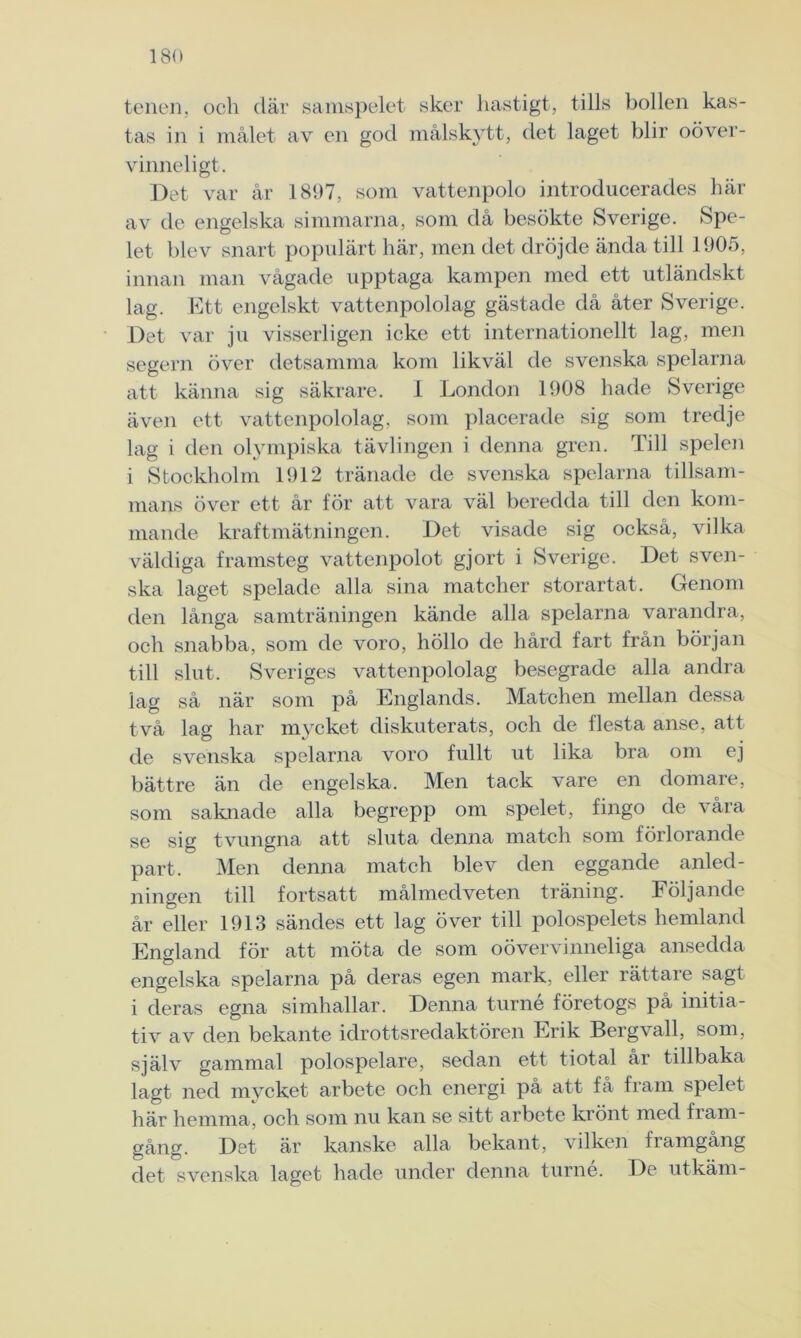 teilen, och där samspelet sker hastigt, tills bollen kas- tas in i målet av en god målskytt, det laget blir oöver- vinneligt. Det var år 1897, som vattenpolo introducerades här av de engelska simmarna, som då besökte Sverige. Spe- let blev snart populärt här, men det dröjde ända till 1905, innan man vågade upptaga kampen med ett utländskt lag. Ett engelskt vattenpololag gästade då åter Sverige. Det var ju visserligen icke ett internationellt lag, men segern över detsamma kom likväl de svenska spelarna att känna sig säkrare. 1 London 1908 hade Sverige även ett vattenpololag. som placerade sig som tredje lag i den olympiska tävlingen i denna gren. Till spelen i Stockholm 1912 tränade de svenska spelarna tillsam- mans över ett år för att vara väl beredda till den kom- mande kraftmätningen. Det visade sig också, vilka väldiga framsteg vattenpolot gjort i Sverige. Det sven- ska laget spelade alla sina matcher storartat. Genom den långa samträningen kände alla spelarna varandra, och snabba, som de voro, höllo de hård fart från början till slut. Sveriges vattenpololag besegrade alla andra lag så när som på Englands. Matchen mellan dessa två lag har mycket diskuterats, och de flesta anse, att de svenska spelarna voro fullt ut lika bra om ej bättre än de engelska. Men tack vare en domare, som saknade alla begrepp om spelet, fingo de våra se sig tvungna att sluta denna match som förlorande part. Men denna match blev den eggande anled- ningen till fortsatt målmedveten träning. Följande år eller 1913 sändes ett lag över till polospelets hemland England för att möta de som oövervinneliga ansedda engelska spelarna på deras egen mark, eller rättare sagt i deras egna simhallar. Denna turné företogs på initia- tiv av den bekante idrottsredaktören Erik Bergvall, som, själv gammal polospelare, sedan ett tiotal år tillbaka lagt ned mycket arbete och energi på att få fram spelet här hemma, och som nu kan se sitt arbete krönt med fram- gång. Det är kanske alla bekant, vilken framgång det svenska laget hade under denna turné. De utkäm-