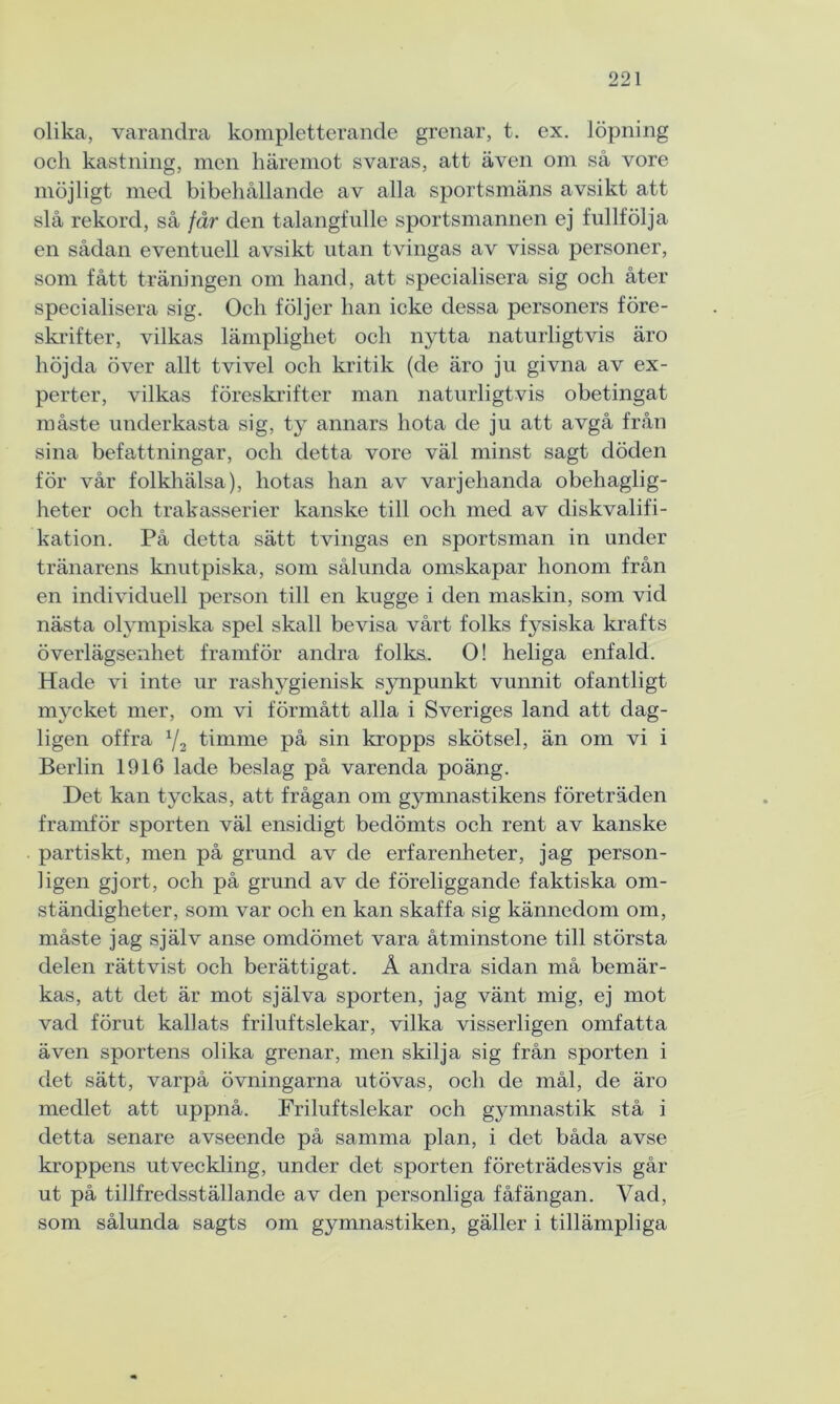 olika, varandra kompletterande grenar, t. ex. löpning och kastning, men häremot svaras, att även om så vore möjligt med bibehållande av alla sportsmäns avsikt att slå rekord, så får den talangfulle sportsmannen ej fullfölja en sådan eventuell avsikt utan tvingas av vissa personer, som fått träningen om hand, att specialisera sig och åter specialisera sig. Och följer han icke dessa personers före- skrifter, vilkas lämplighet och nytta naturligtvis äro höjda över allt tvivel och kritik (de äro ju givna av ex- perter, vilkas föreskrifter man naturligtvis obetingat måste underkasta sig, ty annars hota de ju att avgå från sina befattningar, och detta vore väl minst sagt döden för vår folkhälsa), hotas han av varjehanda obehaglig- heter och trakasserier kanske till och med av diskvalifi- kation. På detta sätt tvingas en sportsman in under tränarens knutpiska, som sålunda omskapar honom från en individuell person till en kugge i den maskin, som vid nästa olympiska spel skall bevisa vårt folks fysiska krafts överlägsenhet framför andra folks. O! heliga enfald. Hade vi inte ur rashygienisk synpunkt vunnit ofantligt mycket mer, om vi förmått alla i Sveriges land att dag- ligen offra y2 timme på sin kropps skötsel, än om vi i Berlin 1916 lade beslag på varenda poäng. Det kan tyckas, att frågan om gymnastikens företräden framför sporten väl ensidigt bedömts och rent av kanske partiskt, men på grund av de erfarenheter, jag person- ligen gjort, och på grund av de föreliggande faktiska om- ständigheter, som var och en kan skaffa sig kännedom om, måste jag själv anse omdömet vara åtminstone till största delen rättvist och berättigat. Å andra sidan må bemär- kas, att det är mot själva sporten, jag vänt mig, ej mot vad förut kallats friluftslekar, vilka visserligen omfatta även sportens olika grenar, men skilja sig från sporten i det sätt, varpå övningarna utövas, och de mål, de äro medlet att uppnå. Friluftslekar och gymnastik stå i detta senare avseende på samma plan, i det båda avse kroppens utveckling, under det sporten företrädesvis går ut på tillfredsställande av den personliga fåfängan. Vad, som sålunda sagts om gymnastiken, gäller i tillämpliga