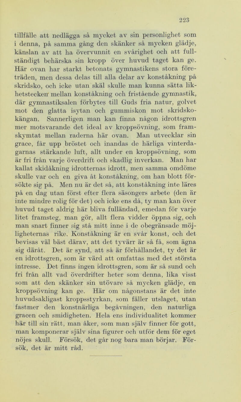 tillfälle att nedlägga så mycket av sin personlighet som i denna, på samma gång den skänker så mycken glädje, känslan av att lia övervunnit en svårighet och att full- ständigt behärska sin kropp över huvud taget kan ge. Här ovan har starkt betonats gymnastikens stora före- träden, men dessa delas till alla delar av konståkning på skridsko, och icke utan skäl skulle man kunna sätta lik- hetstecken mellan konståkning och fristående gymnastik, där gymnastiksalen förbytes till Guds fria natur, golvet mot den glatta isytan och gummiskon mot skridsko- kängan. Sannerligen man kan finna någon idrottsgren mer motsvarande det ideal av kroppsövning, som fram- skymtat mellan raderna här ovan. Man utvecklar sin grace, får upp bröstet och inandas de härliga vinterda- garnas stärkande luft, allt under en kroppsövning, som är fri från varje överdrift och skadlig inverkan. Man har kallat skidåkning idrotternas idrott, men samma omdöme skulle var och en giva åt konståkning, om han blott för- sökte sig på. Men nu är det så, att konståkning inte läres på en dag utan först efter flera säsongers arbete (den är inte mindre rolig för det) och icke ens då, ty man kan över huvud taget aldrig här bliva fulländad, emedan för varje litet framsteg, man gör, allt flera vidder öppna sig, och man snart finner sig stå mitt inne i de obegränsade möj- ligheternas rike. Konståkning är en svår konst, och det bevisas väl bäst därav, att det tyvärr är så få, som ägna sig däråt. Det är synd, att så är förhållandet, ty det är en idrottsgren, som är värd att omfattas med det största intresse. Det finns ingen idrottsgren, som är så sund och fri från allt vad överdrifter heter som denna, lika visst som att den skänker sin utövare så mycken glädje, en kroppsövning kan ge. Här om någonstans är det inte huvudsakligast kroppsstyrkan, som fäller utslaget, utan fastmer den konstnärliga begåvningen, den naturliga gracen och smidigheten. Hela ens individualitet kommer här till sin rätt, man åker, som man själv finner för gott, man komponerar själv sina figurer och utför dem för eget nöjes skull. Försök, det går nog bara man börjar. För- sök, det är mitt råd.