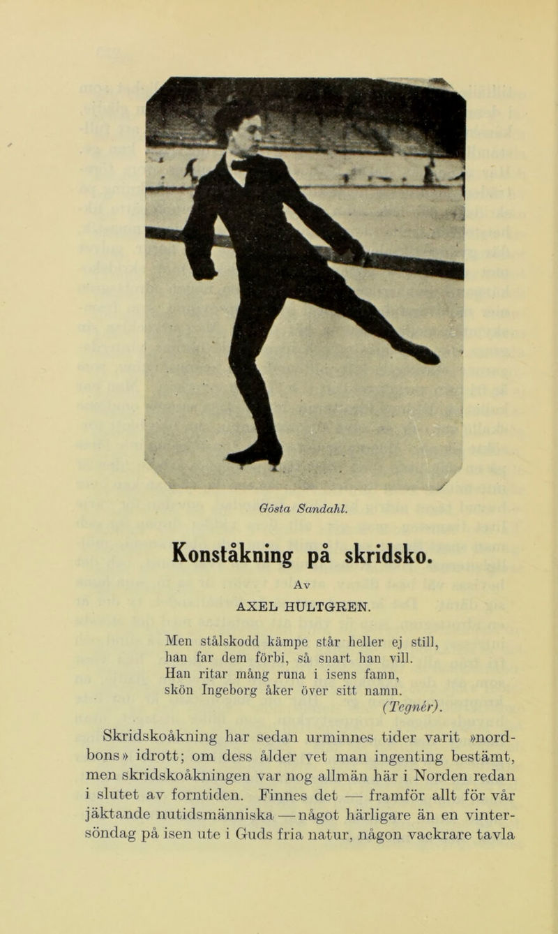 Gösta Sandahl. / Konståkning på skridsko. Av AXEL HULTGREN. Men stålskodd kämpe står heller ej still, han far dem förbi, så snart han vill. Han ritar mång runa i isens famn, skön Ingeborg åker över sitt namn. (Tegnér). Skridskoåkning har sedan urminnes tider varit »nord- bons» idrott; om dess ålder vet man ingenting bestämt, men skridskoåkningen var nog allmän här i Norden redan i slutet av forntiden. Finnes det — framför allt för vår jäktande nutidsmänniska—något härligare än en vinter- söndag på isen ute i Guds fria natur, någon vackrare tavla