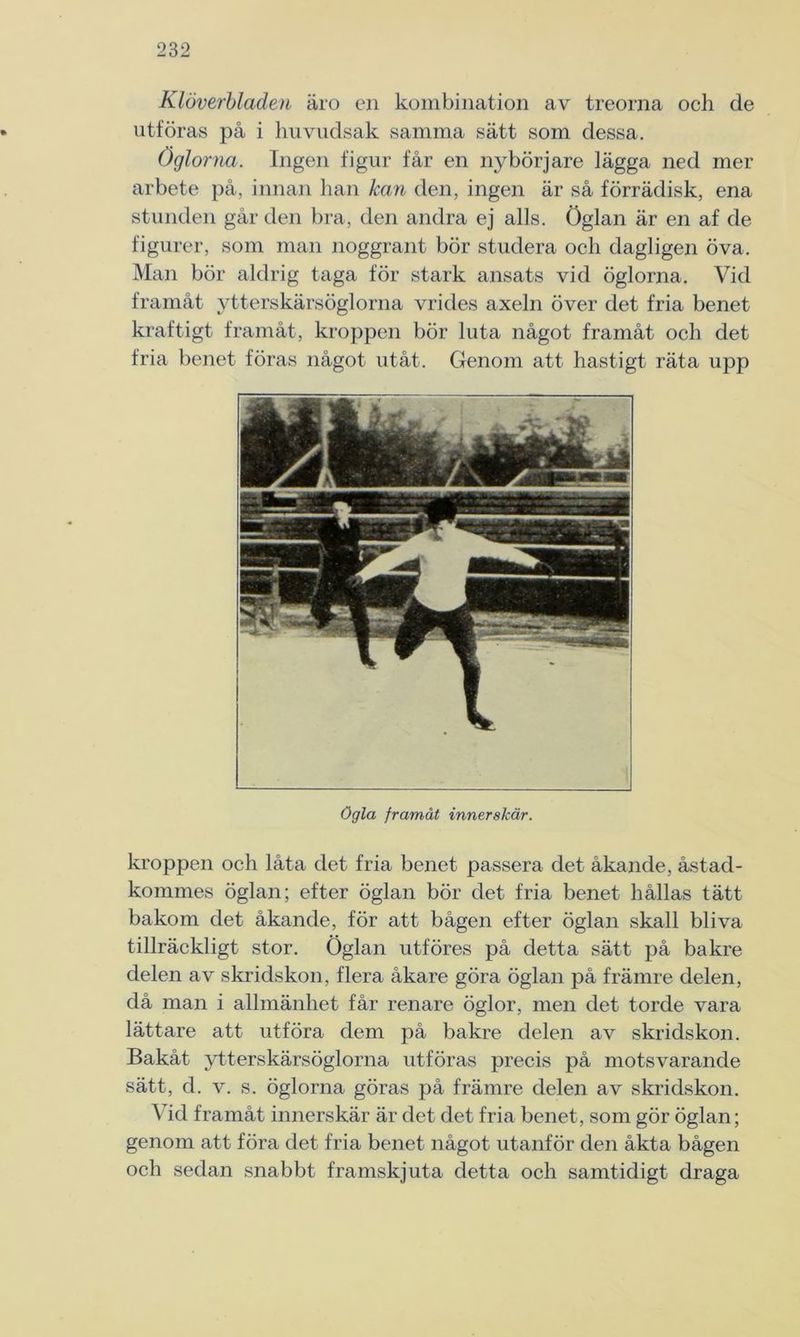 Klöverbladen äro en kombination av treorna och de utföras på i huvudsak samma sätt som dessa. Öglorna. Ingen figur får en nybörjare lägga ned mer arbete på, innan han kan den, ingen är så förrädisk, ena stunden går den bra, den andra ej alls. Öglan är en af de figurer, som man noggrant bör studera och dagligen öva. Man bör aldrig taga för stark ansats vid öglorna. Vid framåt ytterskärsöglorna vrides axeln över det fria benet kraftigt framåt, kroppen bör luta något framåt och det fria benet föras något utåt. Genom att hastigt räta upp ögla framåt innerskär. kroppen och låta det fria benet passera det åkande, åstad- kommes öglan; efter öglan bör det fria benet hållas tätt bakom det åkande, för att bågen efter öglan skall bliva tillräckligt stor. Öglan utföres på detta sätt på bakre delen av skridskon, flera åkare göra öglan på främre delen, då man i allmänhet får renare öglor, men det torde vara lättare att utföra dem på bakre delen av skridskon. Bakåt ytterskärsöglorna utföras precis på motsvarande sätt, d. v. s. öglorna göras på främre delen av skridskon. Vid framåt innerskär är det det fria benet, som gör öglan; genom att föra det fria benet något utanför den åkta bågen och sedan snabbt framskjuta detta och samtidigt draga